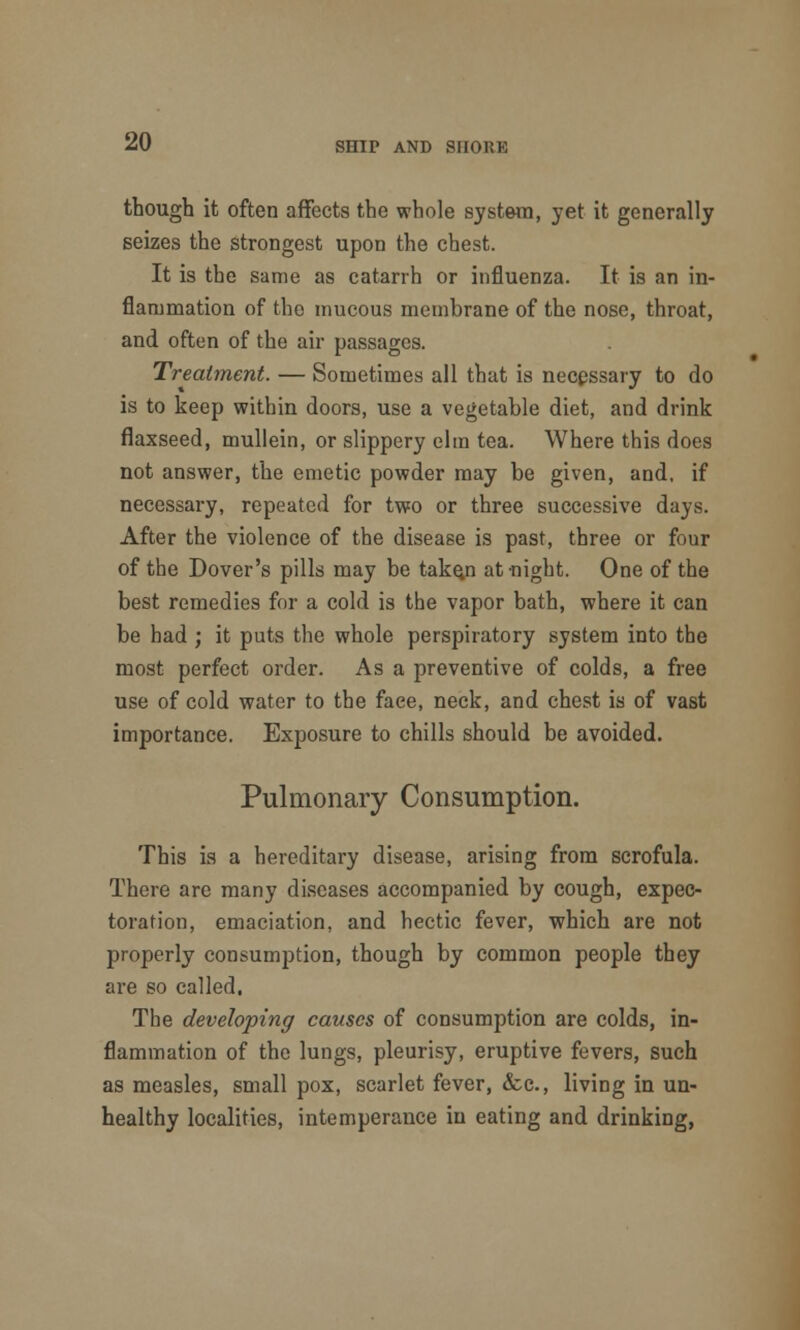 though it often affects the whole system, yet it generally seizes the strongest upon the chest. It is the same as catarrh or influenza. It is an in- flammation of the mucous membrane of the nose, throat, and often of the air passages. Treatment. — Sometimes all that is necessary to do is to keep within doors, use a vegetable diet, and drink flaxseed, mullein, or slippery elm tea. Where this does not answer, the emetic powder may be given, and, if necessary, repeated for two or three successive days. After the violence of the disease is past, three or four of the Dover's pills may be take.n at-night. One of the best remedies for a cold is the vapor bath, where it can be had ; it puts the whole perspiratory system into the most perfect order. As a preventive of colds, a free use of cold water to the face, neck, and chest is of vast importance. Exposure to chills should be avoided. Pulmonary Consumption. This is a hereditary disease, arising from scrofula. There are many diseases accompanied by cough, expec- toration, emaciation, and hectic fever, which are not properly consumption, though by common people they are so called. The developing causes of consumption are colds, in- flammation of the lungs, pleurisy, eruptive fevers, such as measles, small pox, scarlet fever, <fcc, living in un- healthy localities, intemperance in eating and drinking,