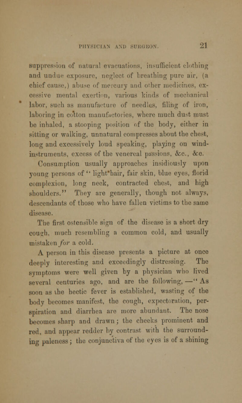 suppression of natural evacuations, insufficient clothing and undue exposure, neglect of breathing pure air, (a chief cause,) abuse of mercury and other medicines, ex- .e mental exertion, various kinds of mechanical labor, Buch as manufacture of needles, filing of iron, laboring in cotton manufactories, where much du-t must bo inhaled, a stooping position of the body, either in sitting or walking, unnatural compresses about the chest, long and excessively loud speaking, playing on wind- iustruments, excess of the venereal pas-ions, &c, &c. Consumption usually approaches insidiously upon young persons of lightfbair, fair skin, blue eyes, florid complexion, long neck, contracted chest, and high shoulders. They are generally, though not always, descendants of those who have fallen victims to the same disease. The first ostensible sign of the disease is a short dry cou«j;h, much resembling a common cold, and usually mistaken for a cold. A person iu this disease presents a picture at once deeply interesting and exceedingly distressing. The symptoms were well given by a physician who lived several centuries ago, and are the following, — As soon as the hectic fever is established, wasting of the body becomes manifest, the cough, expectoration, per- spiration and diarrhea are more abundant. The nose becomes sharp and drawn; the cheeks prominent and red, ami appear redder by contrast with the surround- ing paleness ; the conjunctiva of the eyes is of a shining