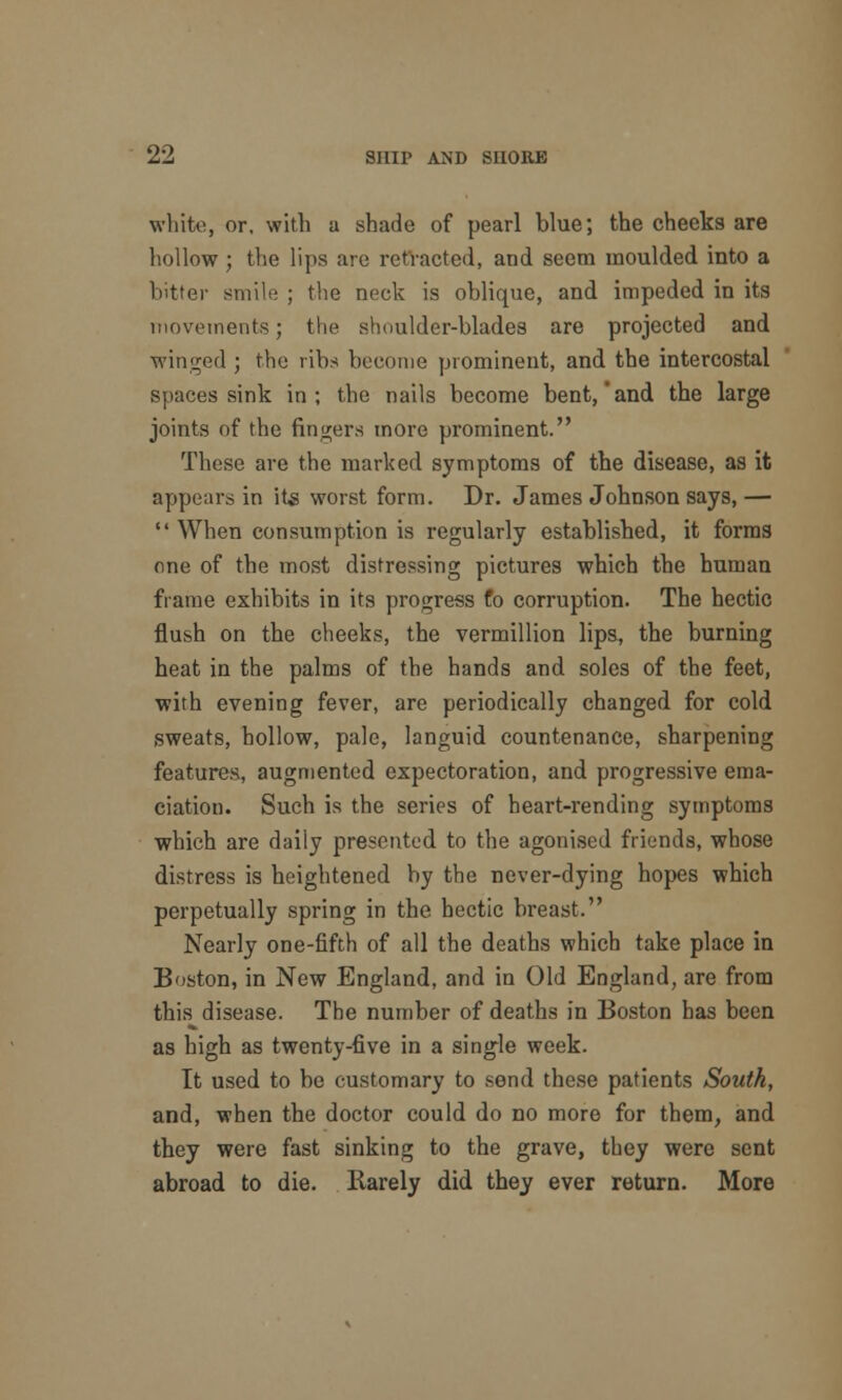 white, or, with a shade of pearl blue; the cheeks are hollow ; the lips are retracted, and seem moulded into a bitter smile ; the neck is oblique, and impeded in its movements; the shoulder-blades are projected and winged ; the ribs hecome prominent, and the intercostal spaces sink in; the nails hecome bent,'and the large joints of the fingers more prominent. These are the marked symptoms of the disease, as it appears in its worst form. Dr. James Johnson says,— When consumption is regularly established, it forms one of the most distressing pictures which the human frame exhibits in its progress fo corruption. The hectic flush on the cheeks, the vermillion lips, the burning heat in the palms of the hands and soles of the feet, with evening fever, are periodically changed for cold sweats, hollow, pale, languid countenance, sharpening features, augmented expectoration, and progressive ema- ciation. Such is the series of heart-rending symptoms which are daily presented to the agonised friends, whose distress is heightened hy the never-dying hopes which perpetually spring in the hectic breast. Nearly one-fifth of all the deaths which take place in Boston, in New England, and in Old England, are from this disease. The number of deaths in Boston has been as high as twenty-five in a single week. It used to be customary to send these patients South, and, when the doctor could do no more for them, and they were fast sinking to the grave, they were sent abroad to die. Rarely did they ever return. More