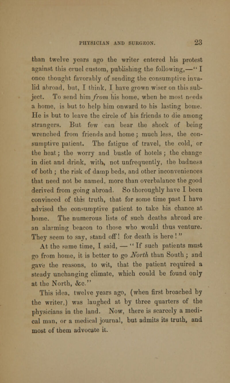 than twelve yeans ago the writer entered his protest against this cruel custom, publishing the following,— I once thought favorably of sending the consumptive inva- lid abroad, but, I think, I have grown wiser on this sub- ject. To send him from his home, when he most needs a, home, is but to help him onward to his lasting home. lie is but to leave the circle of his friends to die among strangers. But few can bear the shock of being wrenched from friends and home; much less, the con- sumptive patient. The fatigue of travel, the cold, or the heat; the worry and bustle of hotels ; the change in diet ami drink, with, not unfrequently, the badness of both ; the risk of damp beds, and other inconveniences that need not be named, more than overbalance the good derived from going abroad. So thoroughly have I beeu convinced of this truth, that for some time past I havo advised the consumptive patient to take his chance at home. The numerous lists of such deaths abroad are an alarming beacon to those who would thus venture. They seem to say, stand off! for death is here !  At the same time, I said, — If such patients must go from home, it is better to go North than South; and gave the reasons, to wit, that the patient required a steady unchanging climate, which could be found only at the North, &c. This idea, twelve years ago, (when first broached by the writer,) was laughed at by three quarters of the physicians in the land. Now, there is scarcely a medi- cal man, or a medical journal, but admits its truth, and most of them advocate it.