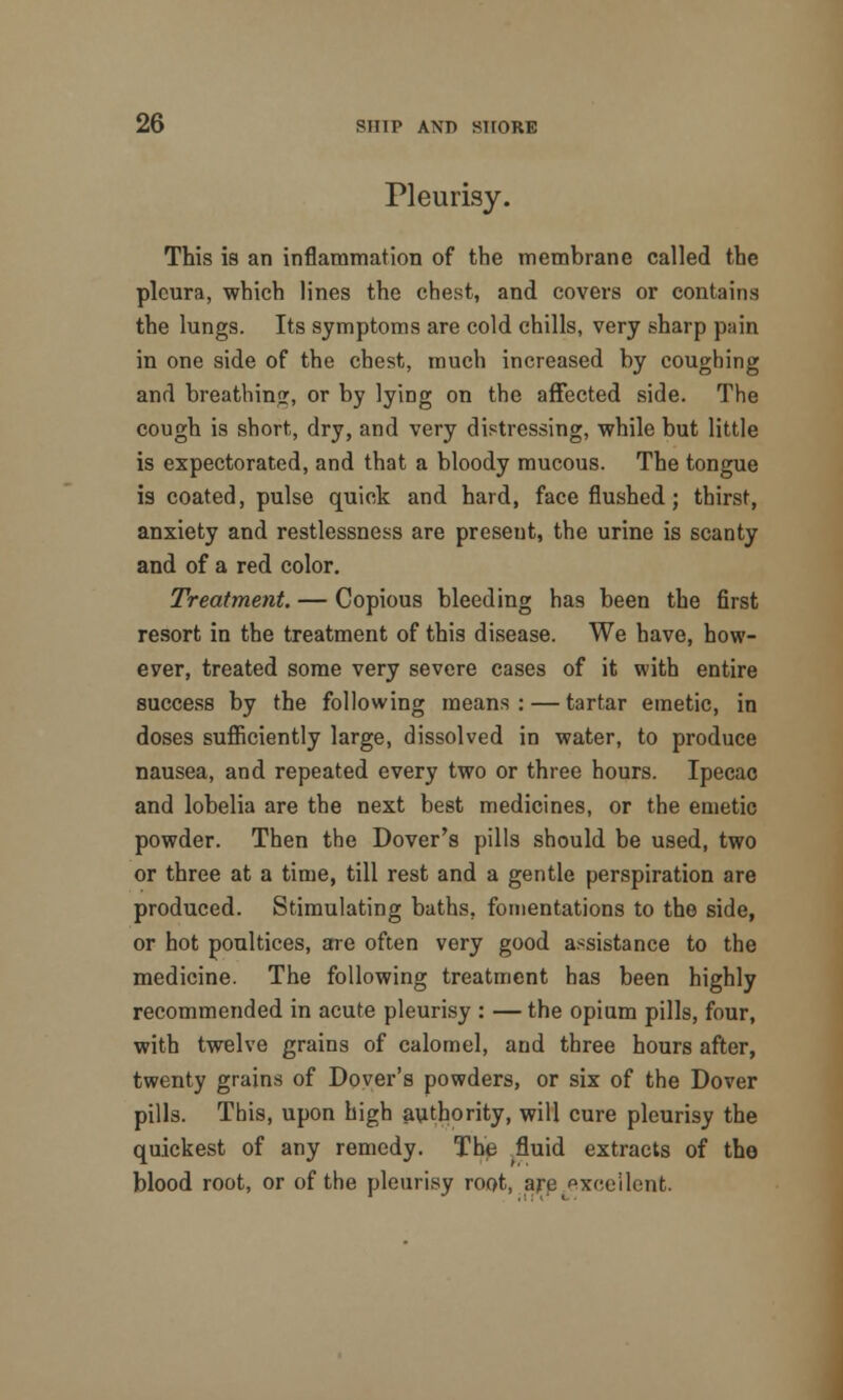 Pleurisy. This is an inflammation of the membrane called the pleura, which lines the chest, and covers or contains the lungs. Its symptoms are cold chills, very sharp pain in one side of the chest, much increased by coughing and breathinjr, or by lyiDg on the affected side. The cough is short, dry, and very distressing, while but little is expectorated, and that a bloody mucous. The tongue is coated, pulse quick and hard, face flushed; thirst, anxiety and restlessness are present, the urine is scanty and of a red color. Treatment. — Copious bleeding has been the first resort in the treatment of this disease. We have, how- ever, treated some very severe cases of it with entire success by the following means: — tartar emetic, in doses sufficiently large, dissolved in water, to produce nausea, and repeated every two or three hours. Ipecac and lobelia are the next best medicines, or the emetic powder. Then the Dover's pills should be used, two or three at a time, till rest and a gentle perspiration are produced. Stimulating baths, fomentations to the side, or hot poultices, are often very good assistance to the medicine. The following treatment has been highly recommended in acute pleurisy : — the opium pills, four, with twelve grains of calomel, and three hours after, twenty grains of Dover's powders, or six of the Dover pills. This, upon high authority, will cure pleurisy the quickest of any remedy. The fluid extracts of the blood root, or of the pleurisy root, are excellent.