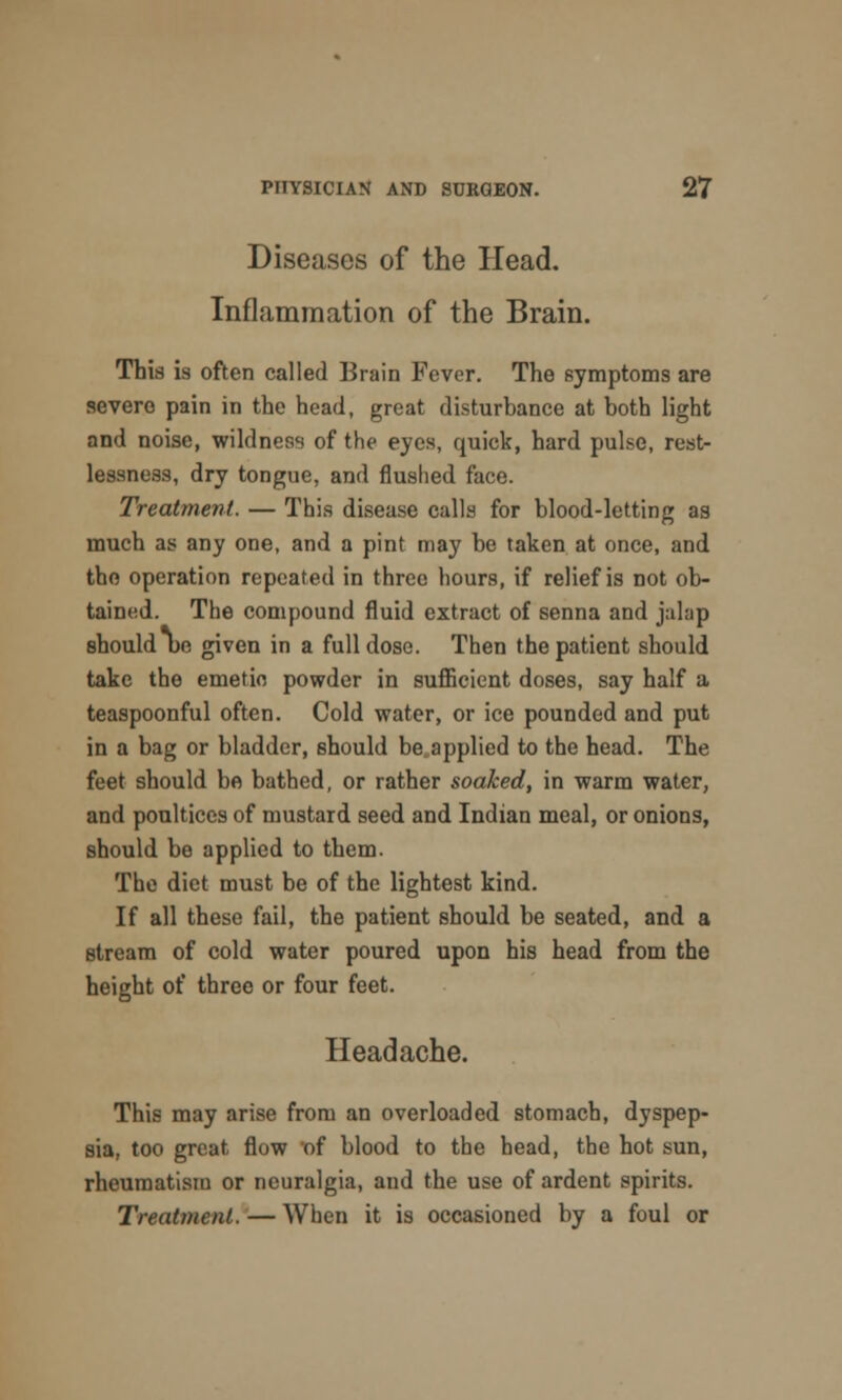 Diseases of the Head. Inflammation of the Brain. This is often called Brain Fever. The symptoms are severe pain in the head, great disturbance at both light and noise, wildness of the eyes, quick, hard pulse, rest- lessness, dry tongue, and flushed face. Treatment. — This disease calls for blood-letting as much as any one, and a pint may be taken at once, and the operation repeated in three hours, if relief is not ob- tained. The compound fluid extract of senna and jalap should be given in a full dose. Then the patient should take the emetic powder in sufficient doses, say half a teaspoonful often. Cold water, or ice pounded and put in a bag or bladder, should be applied to the head. The feet should be bathed, or rather soaked, in warm water, and poultices of mustard seed and Indian meal, or onions, should be applied to them. The diet must be of the lightest kind. If all these fail, the patient should be seated, and a stream of cold water poured upon his head from the height of three or four feet. Headache. This may arise from an overloaded stomach, dyspep- sia, too great flow of blood to the bead, the hot sun, rheumatism or neuralgia, and the use of ardent spirits. Treatment. — When it is occasioned by a foul or