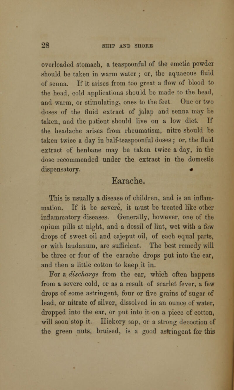 overloaded stomach, a teaspoonful of the emetic powder should be taken in warm water; or, the aquaeous fluid of senna. If it arises from too great a flow of blood to the head, cold applications should be made to the head, and warm, or stimulating, ones to the feet. One or two doses of the fluid extract of jalap and senna may be taken, and the patient should live on a low diet. If the headache arises from rheumatism, nitre should be taken twice a day in half-teaspoonful doses; or, the fluid extract of henbane may be taken twice a day, in the dose recommended under the extract in the domestic dispensatory. * Earache. This is usually a disease of children, and is an inflam- mation. If it be severe, it must be treated like other inflammatory diseases. Generally, however, one of the opium pills at night, and a dossil of lint, wet with a few drops of sweet oil and cajeput oil, of each equal parts, or with laudanum, are sufficient. The best remedy will be three or four of the earache drops put into the ear, and then a little cotton to keep it in. For a discharge from the ear, which often happens from a severe cold, or as a result of scarlet fever, a few drops of some astringent, four or five grains of sugar of lead, or nitrate of silver, dissolved in an ounce of water, dropped into the ear, or put into it on a piece of cotton, will soon stop it. Hickory sap, or a strong decoction of the green nuts, bruised, is a good astringent for this