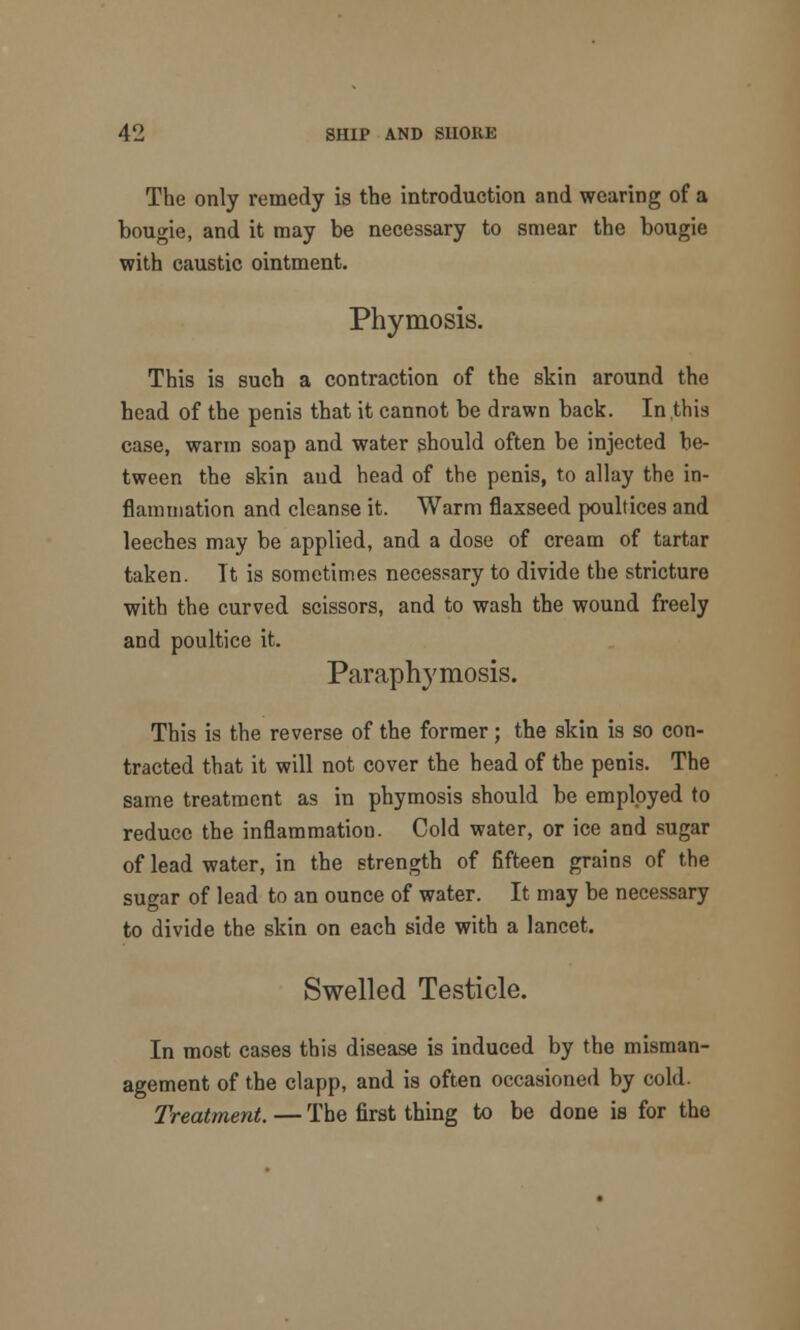 The only remedy is the introduction and wearing of a bougie, and it may be necessary to smear the bougie with caustic ointment. Phymosis. This is such a contraction of the skin around the head of the penis that it cannot be drawn back. In this case, warm soap and water should often be injected be- tween the skin and head of the penis, to allay the in- flammation and cleanse it. Warm flaxseed poultices and leeches may be applied, and a dose of cream of tartar taken. It is sometimes necessary to divide the stricture with the curved scissors, and to wash the wound freely and poultice it. Paraphymosis. This is the reverse of the former; the skin is so con- tracted that it will not cover the head of the penis. The same treatment as in phymosis should be employed to reduce the inflammation. Cold water, or ice and sugar of lead water, in the strength of fifteen grains of the sugar of lead to an ounce of water. It may be necessary to divide the skin on each side with a lancet. Swelled Testicle. In most cases this disease is induced by the misman- agement of the clapp, and is often occasioned by cold. Treatment. — The first thing to be done is for the