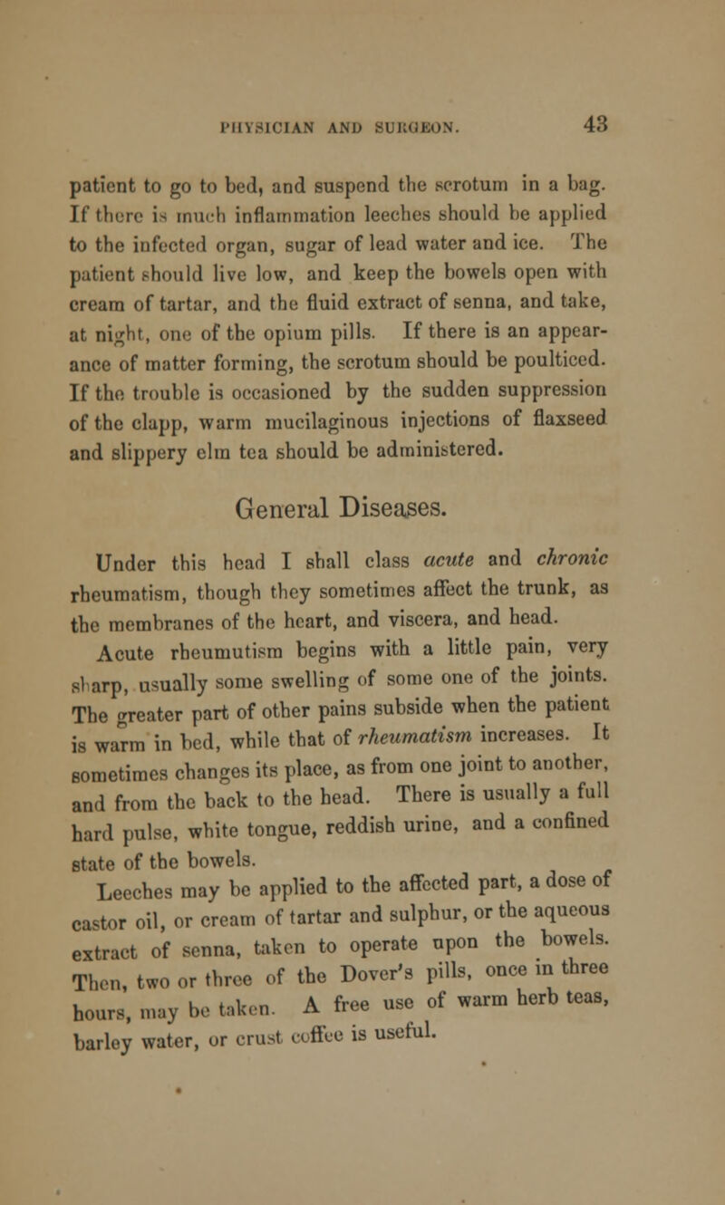 patient to go to bed, and suspend the scrotum in a bag. If tberc is much inflammation leeches should be applied to the infected organ, sugar of lead water and ice. The patient should live low, and keep the bowels open with cream of tartar, and the fluid extract of senna, and take, at night, one of the opium pills. If there is an appear- ance of matter forming, the scrotum should be poulticed. If the trouble is occasioned by the sudden suppression of the clapp, warm mucilaginous injections of flaxseed and slippery elm tea should be administered. General Diseases. Under this head I shall class acute and chronic rheumatism, though they sometimes affect the trunk, as the membranes of the heart, and viscera, and head. Acute rheumutism begins witb a little pain, very sluirp, usually some swelling of some one of the joints. The greater part of other pains subside when tbe patient is warm in bed, while that of rheumatism increases. It sometimes cbanges its place, as from one joint to another, and from the back to tbe bead. Tbere is usually a full hard pulse, white tongue, reddish urine, and a confined state of the bowels. Leeches may be applied to the affected part, a dose of castor oil, or cream of tartar and sulphur, or the aqueous extract of senna, taken to operate upon the bowels. Then, two or three of tbe Dover's pills, once in three hours, may be taken. A free use of warm herb teas, barley water, or crust, coffee is useful.