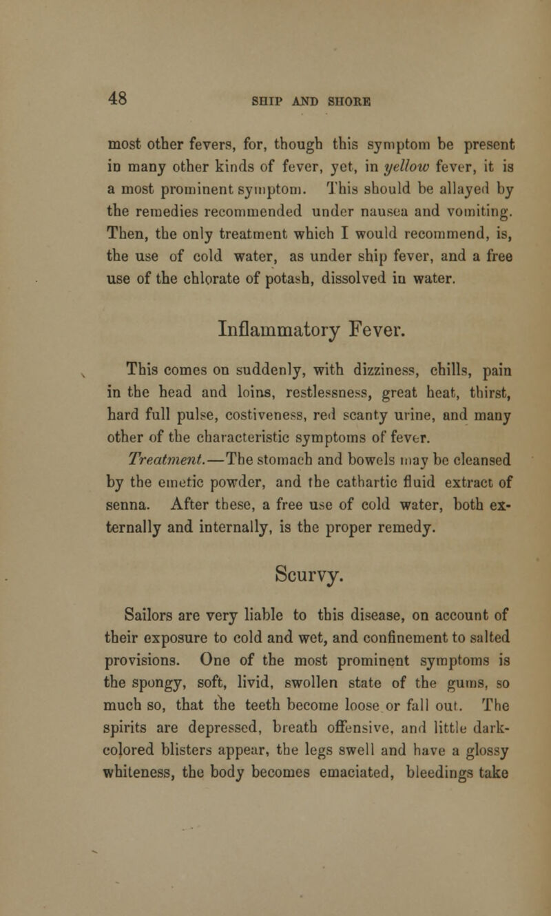 most other fevers, for, though this symptom be present iD many other kinds of fever, yet, in yellow fever, it is a most prominent symptom. This should be allayed by the remedies recommended under nausea and vomiting. Then, the only treatment which I would recommend, is, the use of cold water, as under ship fever, and a free use of the chlorate of potash, dissolved in water. Inflammatory Fever. This comes on suddenly, with dizziness, chills, pain in the head and loins, restlessness, great heat, thirst, hard full pulse, costiveness, red scanty urine, and many other of the characteristic symptoms of fever. Treatment.—The stomach and bowels may be cleansed by the emetic powder, and the cathartic fluid extract of senna. After these, a free use of cold water, both ex- ternally and internally, is the proper remedy. Scurvy. Sailors are very liable to this disease, on account of their exposure to cold and wet, and confinement to salted provisions. One of the most prominent symptoms is the spongy, soft, livid, swollen state of the gums, so much so, that the teeth become loose or fall out. The spirits are depressed, breath offensive, and little dark- colored blisters appear, the legs swell and have a glossy whiteness, the body becomes emaciated, bleedings take