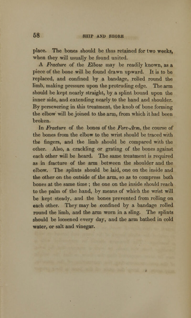 place. The bones should be thus retained for two weeks, when they will usually be found united. A Fracture of the Elbow may be readily known, as a piece of the bone will be found drawn upward. It is to be replaced, and confined by a bandage, rolled round the limb, making pressure upon the protruding edge. The arm should be kept nearly straight, by a splint bound upon the inner side, and extending nearly to the hand and shoulder. By persevering in this treatment, the knob of bone forming the elbow will be joined to the arm, from which it had been broken. In Fracture of the bones of the Fore-Arm, the course of the bones from the elbow to the wrist should be traced with the fingers, and the limb should be compared with the other. Also, a crackling or grating of the bones against each other will be heard. The 6ame treatment is required as in fracture of the arm between the shoulder and the elbow. The splints should be laid, one on the inside and the other on the outside of the arm, so as to compress both bones at the same time; the one on the inside should reach to the palm of the hand, by means of which the wrist will be kept steady, and the bones prevented from rolling on each other. They may be eonfined by a bandage rolled round the limb, and the arm worn in a sling. The splints should be loosened every day, and the arm bathed in cold water, or salt and vinegar.