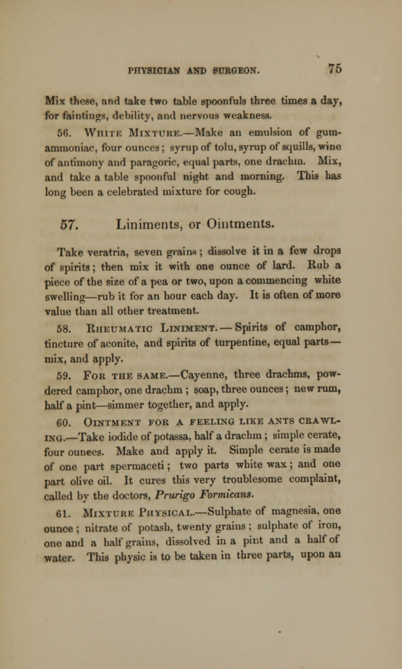 Mix those, and take two table spoonfuls three times a day, for Huntings, debility, and nervous weakness. 56. White Mixture.—Make an emulsion of gum- ammoniae, four ounces; syrup of tolu, syrup of squills, wine of antimony and paragoric, equal parts, one drachm. Mix, and take a table spoonful night and morning. This has long been a celebrated mixture for cough. 57. Liniments, or Ointments. Take veratria, seven grains ; dissolve it in a few drops of spirits; then mix it with one ounce of lard. Rub a piece of the size of a pea or two, upon a commencing white swelling—rub it for an hour each day. It is often of more value than all other treatment. 58. Rheumatic Liniment. — Spirits of camphor, tincture of aconite, and spirits of turpentine, equal parts- mix, and apply. 59. For the same.—Cayenne, three drachms, pow- dered camphor, one drachm ; soap, three ounces; new rum, half a pint—simmer together, and apply. 60. Ointment for a feeling like ants crawl- ing.—Take iodide of potassa, half a drachm; simple cerate, four ounees. Make and apply it. Simple cerate is made of one part spermaceti; two parts white wax; and one part olive oil. It cures this very troublesome complaint, called by the doctors, Prurigo Formicans. 61. MIXTURE Physical.—Sulphate of magnesia, one ounce ; nitrate of potash, twenty grains ; sulphate of iron, one and a half grains, dissolved in a pint and a half of water. This physic is to be taken in three parts, upon an