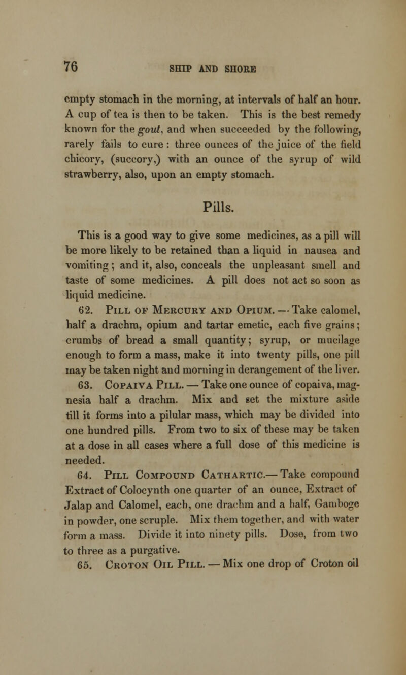 empty stomach in the morning, at intervals of half an hour. A cup of tea is then to be taken. This is the best remedy known for the gout, and when succeeded by the following, rarely fails to cure : three ounces of the juice of the field chicory, (succory,) with an ounce of the syrup of wild strawberry, also, upon an empty stomach. Pills. This is a good way to give some medicines, as a pill will be more likely to be retained than a liquid in nausea and vomiting; and it, also, conceals the unpleasant smell and taste of some medicines. A pill does not act so soon as liquid medicine. 62. Pill of Mercury and Opium. — Take calomel, half a drachm, opium and tartar emetic, each five grains; crumbs of bread a small quantity; syrup, or mucilage enough to form a mass, make it into twenty pills, one pill may be taken night and morning in derangement of the liver. G3. Copaiva Pill. — Take one ounce of copaiva, mag- nesia half a drachm. Mix and get the mixture aside till it forms into a pilular mass, which may be divided into one hundred pills. From two to six of these may be taken at a dose in all cases where a full dose of this medicine i3 needed. 64. Pill Compound Cathartic.— Take compound Extract of Colocynth one quarter of an ounce, Extract of Jalap and Calomel, each, one drachm and a half, Gamboge in powder, one scruple. Mix them together, and with water form a mass. Divide it into ninety pills. Dose, from two to three as a purgative. 65. Croton Oil Pill. — Mix one drop of Croton oil