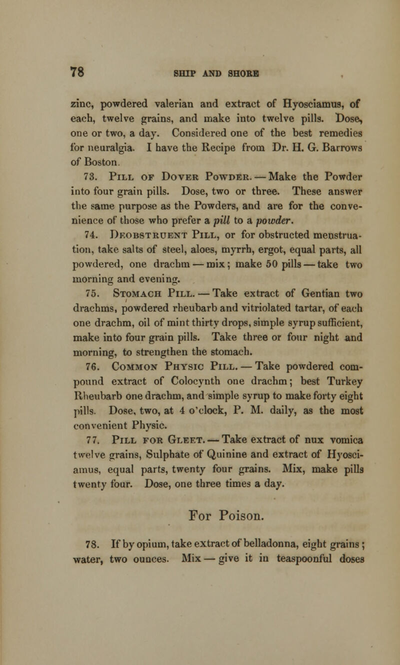 zinc, powdered valerian and extract of Hyosciamus, of each, twelve grains, and make into twelve pills. Dose, one or two, a day. Considered one of the best remedies for neuralgia. I have the Recipe from Dr. H. G. Barrows of Boston. 73. Pill op Dover Powder. — Make the Powder into four grain pills. Dose, two or three. These answer the same purpose as the Powders, and are for the conve- nience of those who prefer a pill to a powder. 74. Deobstruent Pill, or for obstructed menstrua- tion, take salts of steel, aloes, myrrh, ergot, equal parts, all powdered, one drachm-—mix; make 50 pills — take two morning and evening. 75. Stomach Pill. — Take extract of Gentian two drachms, powdered rheubarb and vitriolated tartar, of each one drachm, oil of mint thirty drops, simple syrup sufficient, make into four grain pills. Take three or four night and morning, to strengthen the stomach. 76. Common Physic Pill. — Take powdered com- pound extract of Colocynth one drachm; best Turkey Rheubarb one drachm, and simple syrup to make forty eight pills. Dose, two, at 4 o'clock, P. M. daily, as the most convenient Physic. 77. Pill for Gleet. — Take extract of nux vomica twelve grains, Sulphate of Quinine and extract of Hyosci- amus, equal parts, twenty four grains. Mix, make pills twenty four. Dose, one three times a day. For Poison. 78. If by opium, take extract of belladonna, eight grains; water, two ounces. Mix — give it iii teaspoonful doses