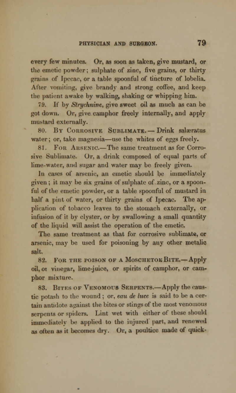 every few minutes. Or, as soon as taken, give mustard, or the emetic powder; sulphate of zinc, five grains, or thirty grains of Ipecac, or a table spoonful of tincture of lobelia. After vomiting, give brandy and strong coffee, and keep the patient awake by walking, shaking or whipping him. 79. If by Strychnine, give sweet oil as much as can be got down. Or, give camphor freely internally, and apply mustard externally. 80. By Corrosive Sublimate.— Drink salaeratus water; or, take magnesia—use the whites of eggs freely. 81. Fou Arsenic.—The same treatment as for Corro- sive. Sublimate. Or, a drink composed of equal parts of lime-water, and sugar and water may be freely given. In cases of arsenic, an emetic should be immediately given; it may be six grains of sulphate of zinc, or a spoon- ful of the emetic powder, or a table spoonful of mustard in half a pint of water, or thirty grains of Ipecac. The ap- plication of tobacco leaves to the stomach externally, or infusion of it by clyster, or by swallowing a small quantity of the liquid will assist the operation of the emetic. The same treatment as that for corrosive sublimate, or arsenic, may be used for poisoning by any other metalic salt. 82. Tor the poison op a MoschetokBite.— Apply oil, oi vinegar, lime-juice, or spirits of camphor, or cam- phor mixture. 83. Bites of Venomous Serpents.—Apply the caus- tic potash to the wound ; or, eau de luce is said to be a cer- tain antidote against the bites or stings of the most venomous serpents or spiders. Lint wet with either of these should immediately he applied to the injured part, and renewed as often as it becomes dry. Or, a poultice made of quick-