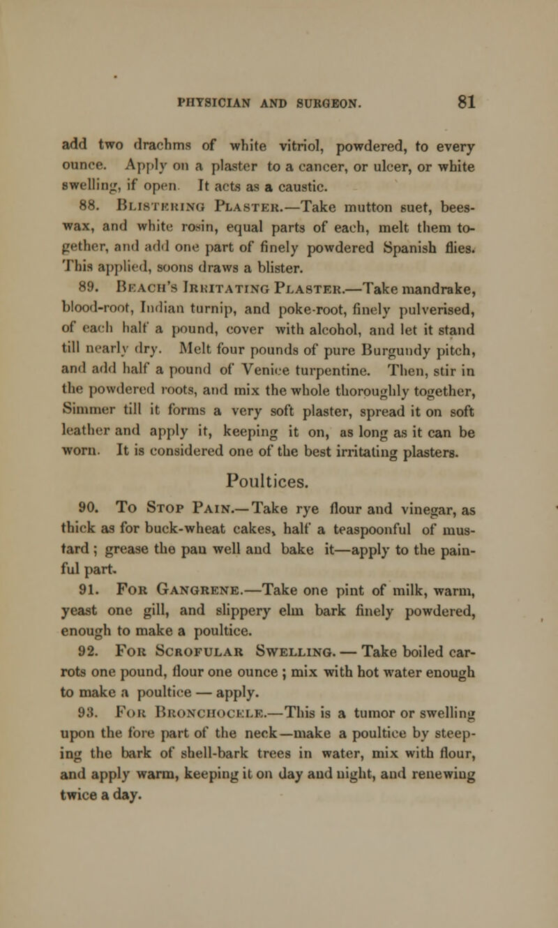 add two drachms of white vitriol, powdered, to every ounce. Apply on a plaster to a cancer, or ulcer, or white ■welling, if open It acts as a caustic. 88. Blistering Plaster.—Take mutton suet, bees- wax, and white rosin, equal parts of each, melt them to- gether, and add one part of finely powdered Spanish flies. This applied, soons draws a blister. 89. Beach's Irkitating Plaster.—Take mandrake, blood-root, Indian turnip, and poke-root, finely pulverised, of each half a pound, cover with alcohol, and let it stand till nearly dry. Melt four pounds of pure Burgundy pitch, and add half a pound of Venice turpentine. Then, stir in the powdered roots, and mix the whole thoroughly together, Simmer till it forms a very soft plaster, spread it on soft leather and apply it, keeping it on, as long as it can be worn. It is considered one of the best irritating plasters. Poultices. 90. To Stop Pain.—Take rye flour and vinegar, as thick as for buck-wheat cakes, half a teaspoonful of mus- tard ; grease the pan well and bake it—apply to the pain- ful part. 91. For Gangrene.—Take one pint of milk, warm, yeast one gill, and slippery elm bark finely powdered, enough to make a poultice. 92. For Scrofular Swelling. — Take boiled car- rots one pound, flour one ounce ; mix with hot water enough to make a poultice — apply. 915. Fob Bronchockue.—This is a tumor or swelling upon the fore part of the neck—make a poultice by steep- ing the bark of shell-bark trees in water, mix with flour, and apply warm, keeping it on day and night, and renewing twice a day.