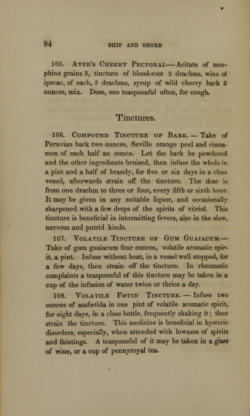 105. Ayer's Cherry Pectoral—Achate of mor- phine grains 3, tincture of blood-root 2 drachms, wine of ipecac, of each, 3 drachms, syrup of wild cherry bark 3 ounces, mix. Dose, one teaspoonful often, for cough. Tinctures. 106. Compound Tincture of Bark Take of Peruvian bark two ounces, Seville orange peel and cinna- mon of each half an ounce. Let the bark be powdered and the other ingredients bruised, then infuse the whole in a pint and a half of brandy, for five or six days in a close vessel, afterwards strain off the tincture. The dose is from one drachm to three or four, every fifth or sixth hour. It may be given in any suitable liquor, and occasionally sharpened with a few drops of the spirits of vitriol. This tincture is beneficial in intermitting fevers, also in the slow, nervous and putrid kinds. 107. Volatile Tincture of Gum Guaiacum.— Take of gum guaiacum four ounces, volatile aromatic spir- it, a pint. Infuse without heat, in a vessel well stopped, for a few days, then strain off the tincture. In rheumatic complaints a teaspoonful of this tincture may be taken in a cup of the infusion of water twice or thrice a day. 108. Volatile FoeTiD Tincture. — Infuse two ounces of asafcetida in one pint of volatile aromatic spirit, for eight days, in a close bottle, frequently shaking it; then strain the tincture. This medicine is beneficial in hysteric disorders, especially, when attended with lowness of spirits and faintings. A teaspoonful of it may be taken in a glass of wine, or a cup of pennyroyal tea.