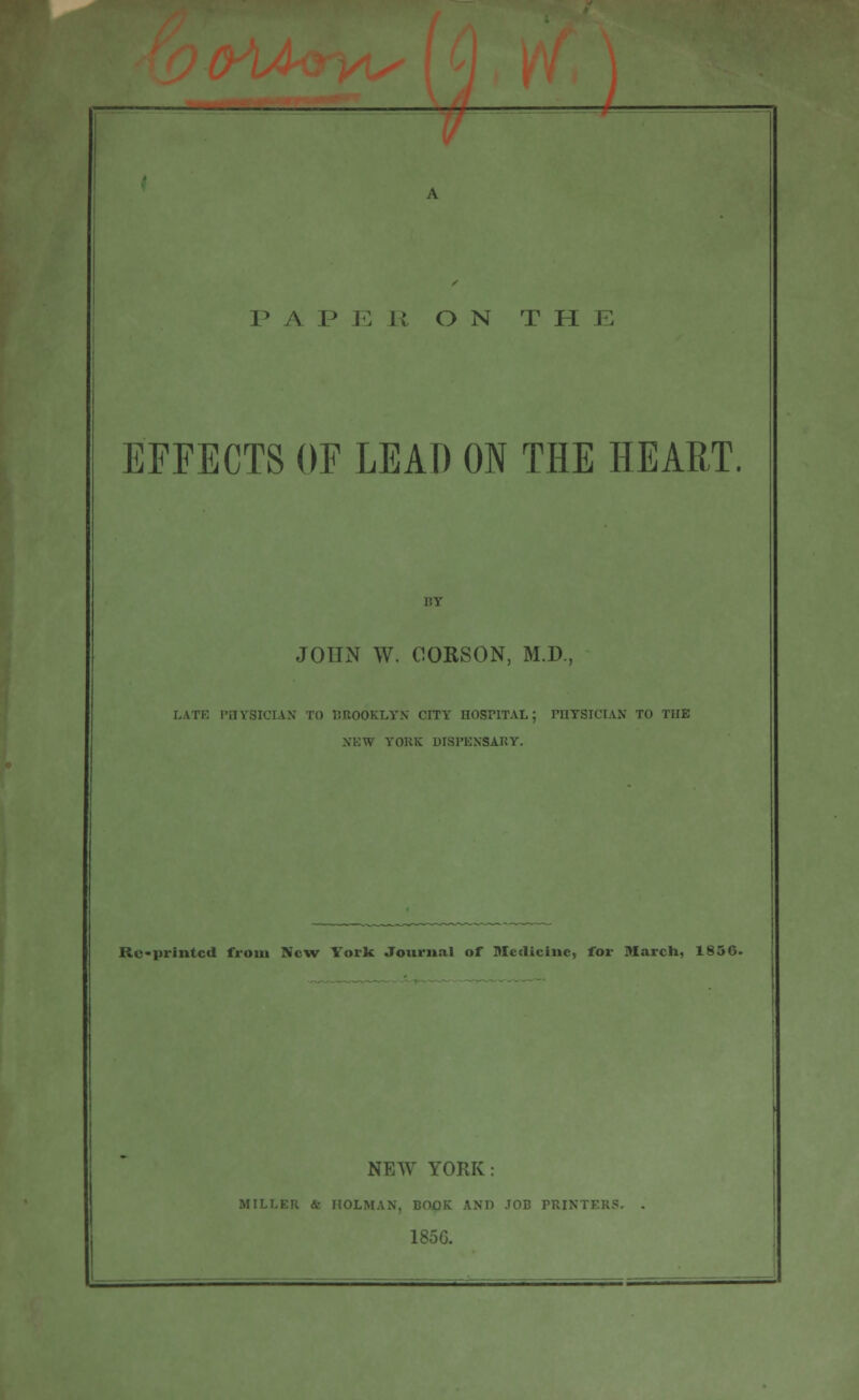 — P A I? E 11 ON THE EFFECTS OF LEAD ON THE HEART. JOHN W. ClOKSON, M.D., LATE PHYSICIAN TO BROOKLYN CITY HOSPITAL; PHYSICIAN TO THE NEW YORK DISPENSARY. Re-printcd from New Yorlc Journal of Medicine, for March, 1856. NEW YORK: MILKER &• HOLMAN, BOOK 1ND JOB PRINTERS. 185G.