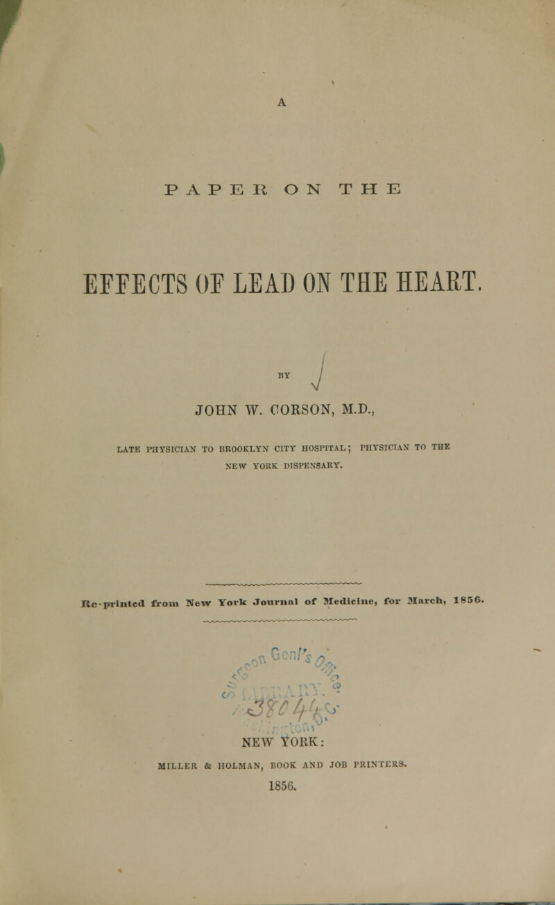 PAP E 31 ON THE EFFECTS OF LEAD ON THE HEART, JOHN W. CORSON, M.D., LATE PHYSICIAN TO BROOKLYN CITY HOSPITAL; PHYSICIAN TO THE NEW YORK DISPENSARY. Re-printed from New York; Journal of Medicine, for March, 1856.  NEW YORK: MILLER & HOLMAN, EOOK AND JOB PRINTERS. 1856.