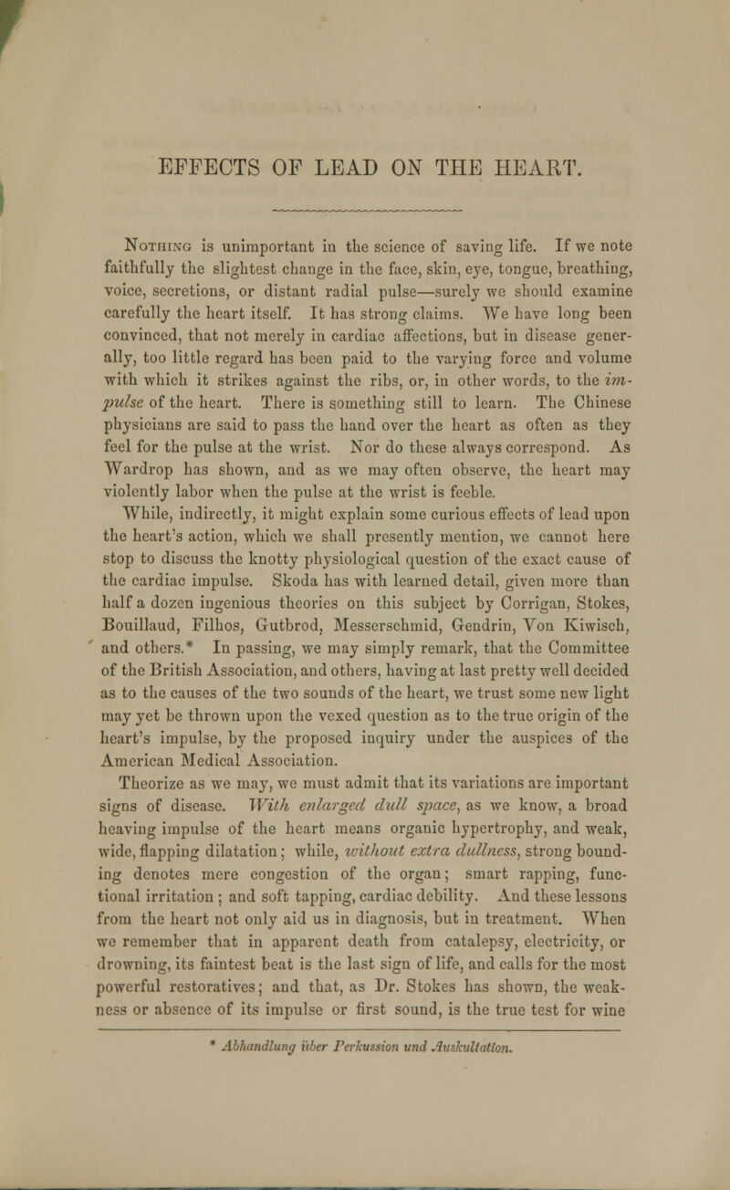 EFFECTS OF LEAD ON THE HEART. Nothing is unimportant in the science of saving life. If we note faithfully the slightest change in the face, skin, eye, tongue, breathing, voice, secretions, or distant radial pulse—surely we should examine carefully the heart itself. It has strong claims. We have long been convinced, that not merely in cardiac affections, but in disease gener- ally, too little regard has been paid to the varying force and volume with which it strikes against the ribs, or, in other words, to the im- pulse of the heart. There is something still to learn. The Chinese physicians are said to pass the hand over the heart as often as they feel for the pulse at the wrist. Nor do these always correspond. As Wardrop has shown, and as we may often observe, the heart may violently labor when the pulse at the wrist is feeble. While, indirectly, it might explain some curious effects of lead upon the heart's action, which we shall presently mention, we cannot here stop to discuss the knotty physiological question of the exact cause of the cardiac impulse. Skoda has with learned detail, given more than half a dozen ingenious theories on this subject by Corrigan, Stokes, Bouillaud, Filhos, Gutbrod, Messerschmid, Gendrin, Von Kiwisch, and others.* In passing, we may simply remark, that the Committee of the British Association, and others, having at last pretty well decided as to the causes of the two sounds of the heart, we trust some new light may yet be thrown upon the vexed question as to the true origin of the heart's impulse, by the proposed inquiry under the auspices of the American Medical Association. Theorize as we may, we must admit that its variations are important signs of disease. With enlarged dull space, as we know, a broad heaving impulse of the heart means organic hypertrophy, and weak, wide, flapping dilatation; while, without extra dullness, strong bound- ing denotes mere congestion of the organ; smart rapping, func- tional irritation ; and soft tapping, cardiac debility. And these lessons from the heart not only aid us in diagnosis, but in treatment. When we remember that in apparent death from catalepsy, electricity, or drowning, its faintest beat is the last sign of life, and calls for the most powerful restoratives; and that, as Dr. Stokes has shown, the weak- ness or absence of its impulse or first sound, is the true test for wine * Abhandlung i'tber Ferlcussion unci Auskultntion.