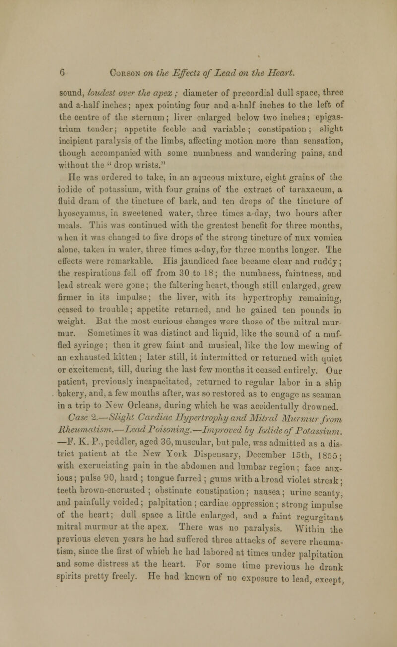 sound, loudest over the apex ; diameter of precordial dull space, three and a-half inches; apex pointing four and a-half inches to the left of the centre of the sternum; liver enlarged below two inches; epigas- trium tender; appetite feeble and variable; constipation; slight incipient paralysis of the limbs, affecting motion more than sensation, though accompanied with some numbness and wandering pains, and without the -' drop wrists. lie was ordered to take, in an aqueous mixture, eight grains of the iodide of potassium, with four grains of the extract of taraxacum, a fluid dram of the tincture of bark, and ten drops of the tincture of byoscyamus, in sweetened water, three times a-day, two hours after meals. This was continued with the greatest benefit for three months, when it was changed to five drops of the strong tincture of nux vomica alone, taken in water, three times a-day, for three months longer. The effects were remarkable. His jaundiced face became clear and ruddy; the respirations fell off from 30 to 18; the numbness, faiDtness, and lead streak were gone; the faltering heart, though still enlarged, grew firmer in its impulse; the liver, with its hypertrophy remaining, ceased to trouble; appetite returned, and be gained ten pounds iu weight. But the most curious changes were those of the mitral mur- mur. Sometimes it was distinct and liquid, like the sound of a muf- fled syringe; then it grew faint and musical, like the low mewing of an exhausted kitten ; later still, it intermitted or returned with cpuiet or excitement, till, during the last few months it ceased entirely. Our patient, previously incapacitated, returned to regular labor in a ship bakery, and, a few months after, was so restored as to engage as seaman in a trip to New Orleans, during which he was accidentally drowned. Case 2.—Slight Cardiac Hypertrophy and Mitral Murmur from Rheumatism.—Lead Poisoning.—Improved by Iodide of Potassium. —F. K. P., peddler, aged 36, muscular, but pale, was admitted as a dis- trict patient at the New York Dispensary, December 15th, 1855- with excruciating pain in the abdomen and lumbar region; face anx- ious; pulse 90, hard ; tongue furred ; gums with a broad violet streak: teeth brown-encrusted ; obstinate constipation; nausea; urine scanty and painfully voided ; palpitation ; cardiac oppression ; strong impulse of the heart; dull space a little enlarged, and a faint regurgitant mitral murmur at the apex. There was no paralysis. Within the previous eleven years he had suffered three attacks of severe rheuma- tism, since the first of which he had labored at times under palpitation and some distress at the heart. For some time previous lie drank spirits pretty freely. He had known of no exposure to lead, except,