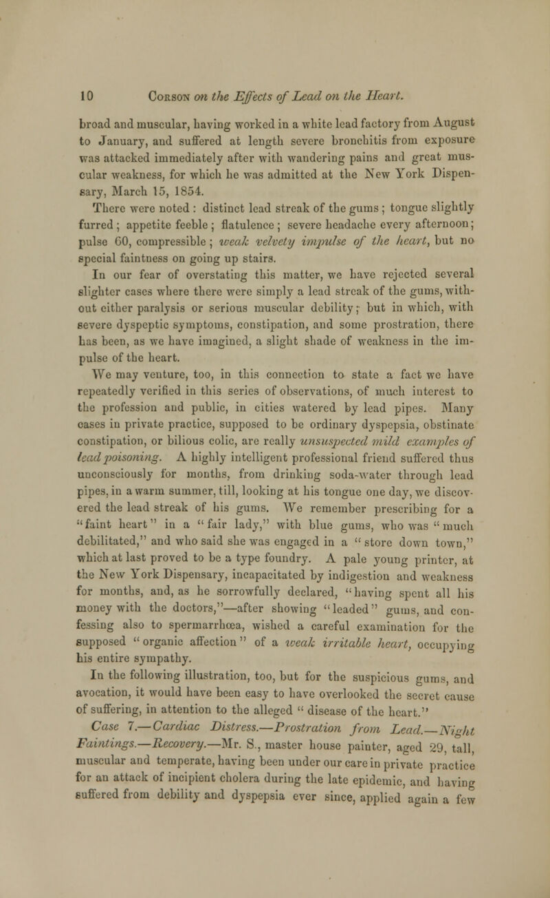 broad and muscular, having worked in a white lead factory from August to January, and suffered at length severe bronchitis from exposure was attacked immediately after with wandering pains and great mus- cular weakness, for which he was admitted at the New York Dispen- sary, March 15, 1854. There were noted : distinct lead streak of the gums ; tongue slightly furred; appetite feeble ; flatulence; severe headache every afternoon; pulse GO, compressible; iceaJc velvety impulse of the heart, but no special faintness on going up stairs. In our fear of overstating this matter, we have rejected several- slighter cases where there were simply a lead streak of the gums, with- out either paralysis or serious muscular debility; but in which, with severe dyspeptic symptoms, constipation, and some prostration, there has been, as we have imagined, a slight shade of weakness in the im- pulse of the heart. We may venture, too, in this connection to state a fact we have repeatedly verified in this series of observations, of much interest to the profession and public, in cities watered by lead pipes. Many cases in private practice, supposed to be ordinary dyspepsia, obstinate constipation, or bilious colic, are really unsuspected mild examples of lead poisoning. A highly intelligent professional friend suffered thus unconsciously for months, from drinking soda-water through lead pipes, in a warm summer, till, looking at his tongue one day, we discov- ered the lead streak of his gums. We remember prescribing for a faint heart in a fair lady, with blue gums, who was much debilitated, and who said she was engaged in a  store down town, which at last proved to be a type foundry. A pale young printer, at the New York Dispensary, incapacitated by indigestion and weakness for months, and, as he sorrowfully declared,  having spent all his money with the doctors,—after showing leaded gums, and con- fessing also to spermarrhcea, wished a careful examination for the supposed  organic affection  of a weak irritable heart, occupying his entire sympathy. In the following illustration, too, but for the suspicious gums, and avocation, it would have been easy to have overlooked the secret cause of suffering, in attention to the alleged  disease of the heart. Case 7.— Cardiac Distress.—Prostration from Lead. Night Faintings.—Recovery.—Mr. S., master house painter, aged 29 tall muscular and temperate, having been under our care in private practice for an attack of incipient cholera during the late epidemic, and having suffered from debility and dyspepsia ever since, applied again a few