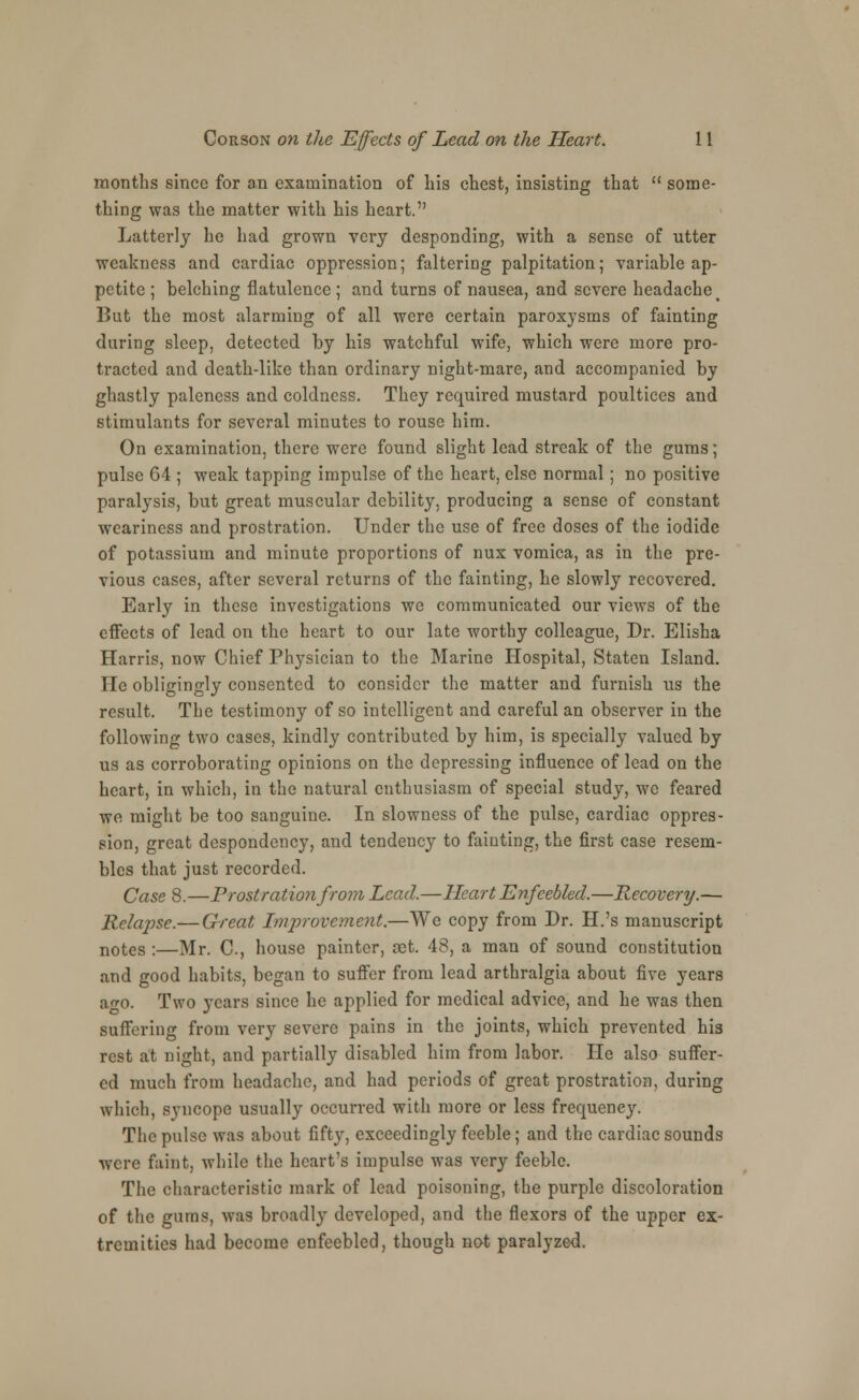 months since for a,n examination of his chest, insisting that  some- thing was the matter with his heart. Latterly he had grown very desponding, with a sense of utter weakness and cardiac oppression; faltering palpitation; variable ap- petite ; belching flatulence; and turns of nausea, and severe headache % Dut the most alarming of all were certain paroxysms of fainting during sleep, detected by his watchful wife, which were more pro- tracted and death-like than ordinary night-mare, and accompanied by ghastly paleness and coldness. They required mustard poultices and stimulants for several minutes to rouse him. On examination, there were found slight lead streak of the gums; pulse 64 ; weak tapping impulse of the heart, else normal; no positive paralysis, but great muscular debility, producing a sense of constant weariness and prostration. Under the use of free doses of the iodide of potassium and minute proportions of nux vomica, as in the pre- vious cases, after several returns of the fainting, he slowly recovered. Early in these investigations we communicated our views of the effects of lead on the heart to our late worthy colleague, Dr. Elisha Harris, now Chief Physician to the Marine Hospital, Staten Island. He obligingly consented to consider the matter and furnish us the result. The testimony of so intelligent and careful an observer in the following two cases, kindly contributed by him, is specially valued by us as corroborating opinions on the depressing influence of lead on the heart, in which, in the natural enthusiasm of special study, we feared we might be too sanguine. In slowness of the pulse, cardiac oppres- sion, great despondency, and tendency to fainting, the first case resem- bles that just recorded. Case 8.—Prostration from Lead.—Heart Enfeebled.—Recovery.— Relapse.— Great Improvement.—We copy from Dr. H.'s manuscript notes :—Mr. C, house painter, cet. 48, a man of sound constitution and good habits, began to suffer from lead arthralgia about five years a^o. Two years since he applied for medical advice, and he was then suffering from very severe pains in the joints, which prevented his rest at night, and partially disabled him from labor. He also suffer- ed much from headache, and had periods of great prostration, during which, syncope usually occurred with more or less frequency. The pulse was about fifty, exceedingly feeble; and the cardiac sounds were faint, while the heart's impulse was very feeble. The characteristic mark of lead poisoning, the purple discoloration of the gums, was broadly developed, and the flexors of the upper ex- tremities had become enfeebled, though not paralyzed.