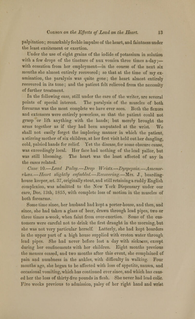 palpitation; remarkably feeble impulse of the heart, and faintness under the least excitement or exertion. Under the use of eight grains of the iodide of potassium in solution with a few drops of the tincture of nux vomica three times a-day;— with cessation from her employment—in the course of the next six months she almost entirely recovered; so that at the time of my ex- amination, the paralysis was quite gone; the heart almost entirely recovered in its tone; and the patient felt relieved from the necessity of further treatment. In the following case, still under the care of the writer, are several points of special interest. The paralysis of the muscles of both forearms was the most complete we have ever seen. Both the flexors and extensors were entirely powerless, so that the patient could not grasp or lift anything with the hands; but merely brought the arms together as if they had been amputated at the wrist. We shall not easily forget the imploring manner in which the patient, a stirring mother of six children, at her first visit held out her dangling, cold, palsied hands for relief. Yet the disease, for some obscure cause, was exceedingly local. Her face had nothing of the lead pallor, but was still blooming. The heart was the least affected of any in the cases related. Case 10.—Lead Palsy.—Drop Wrists.—Dyspepsia.—Amenor- rhea.—Heart slightly enfeebled.—Recovering.—Mrs. J., boarding- house keeper, set. 37, originally stout, and still retaining a ruddy English complexion, was admitted to the New York Dispensary under our care, Dec. 13th, 1855, with complete loss of motion in the muscles of both forearms. Some time since, her husband had kept a porter-house, and then, and since, she had taken a glass of beer, drawn through lead pipes, two or three times a-week, when faint from over-exertion. Some of the cus- tomers were careful not to drink the first draught in the morning, but she was not very particular herself. Latterly, she had kept boarders in the upper part of a high house supplied with croton water through lead pipes. She had never before lost a day with sickness, except during her confinements with her children. Eight months previous the menses ceased, and two months after this event, she complained of pain and numbness in the ankles, with difficulty in walking. Four months ago. she began to be affected with loss of appetite, nausea, and occasional vomiting, which has continued ever since, and which has caus- ed her the loss of thirty-five pounds in flesh. She never had lead colic. Five weeks previous to admission, palsy of her right hand and wrist