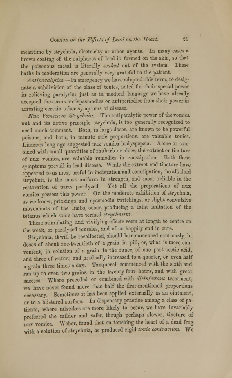 meantime by strychnia, electricity or other agents. In many cases a brown coating of the sulphuret of lead is formed on the skin, so that the poisonous metal is literally soaked out of the system. These baths in moderation are generally vei-y grateful to the patient. Antiparalytics.—In emergency we have adopted this term, to desig- nate a subdivision of the class of tonics, noted for their special power in relieving paralysis; just as in medical language we have already accepted the terms antispasmodics or antiperiodics from their power in arresting certain other symptoms of disease. Nux Vomica or Strychnia.—The antiparalytic power of the vomica nut and its active principle strychnia, is too generally recognized to need much comment. Both, in large doses, are known to be powerful poisons, and both, in minute safe proportions, are valuable tonics. Linnreus long ago suggested nux vomica in dyspepsia. Alone or com- bined with small quantities of rhubarb or aloes, the extract or tincture of nux vomica, are valuable remedies in constipation. Both these symptoms prevail in lead disease. While the extract and tincture have appeared to us most useful in indigestion and constipation, the alkaloid strychnia is the most uniform in strength, and most reliable in the restoration of parts paralyzed. Yet all the preparations of nux vomica possess this power. On the moderate exhibition of strychnia, as we know, prickings and spasmodic twitchings, or slight convulsive movements of the limbs, occur, producing a faint imitation of the tetanus which some have termed stnjchnism. These stimulating and vivifying effects seem at length to centre on the weak, or paralyzed muscles, and often happily end in cure. Strychnia, it will be recollected, should be commenced cautiously, in doses of about one-twentieth of a grain in pill, or, what is more con- venient, in solution of a grain to the ounce, of one part acetic acid, and three of water; and gradually increased to a quarter, or even half a grain three times a-day. Tanquerel, commenced with the sixth and ran up to even two grains, in the twenty-four hours, and with great success. Where preceded or combined with disinfectant treatment, we have never found more than half the first-mentioned proportions necessary. Sometimes it has been applied externally as an ointment, or to a blistered surface. In dispensary practice among a class of pa- tients, where mistakes are more likely to occur, we have invariably preferred the milder and safer, though perhaps slower, tincture of nux vomica. Weber, found that on touching the heart of a dead frog with a solution of strychnia, he produced rigid tonic contraction. We