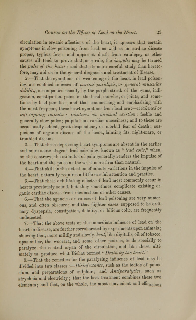 circulation in organic affections of the heart, it appears that certain symptoms in slow poisoning from lead, as well as in cardiac disease proper, typhus fever, and apparent death from catalepsy or other causes, all tend to prove that, as a rule, the impulse may be termed the pulse of the heart; and that, its more careful study than hereto- fore, may aid us in the general diagnosis and treatment of disease. 2.—That the symptoms of weakening of the heart in lead poison- ing, are confined to cases of partial paralysis, or general muscular debility, accompanied usually by the purple streak of the gums, indi- gestion, constipation, pains in the head, muscles, or joints, and some- times by lead jaundice; and that commencing and emphasizing with the most frequent, these heart symptoms from lead arc :—weakened or soft tapping impulse; faintness on unusual exertion; feeble and generally slow pulse; palpitation ; cardiac uneasiness; and to these arc occasionally added, great despondency or morbid fear of death ; sus- picions of organic disease of the heart, fainting fits, night-mare, or troubled dreams. 3.— That these depressing heart symptoms arc absent in the earlier and more acute stageof lead poisoning, known as  lead colic,' when, on the contrary, the stimulus of pain generally renders the impulse of the heart and the pulse at the wrist more firm than natural. 4.—That skill in the detection of minute variations in the impulse of the heart, naturally requires a little careful attention and practice. 5.—That these debilitating effects of lead most commonly occur in hearts previously sound, but they sometimes complicate existing or- ganic cardiac disease from rheumatism or other causes. G.—That the agencies or causes of lead poisoning are very numer- ous, and often obscure ; and that slighter cases supposed to be ordi- nary dyspepsia, constipation, debility, or bilious colic, are frequently undetected. 7. That the above tests of the immediate influence of lead on the heart in disease, are further corroborated by experiments upon animals ; showing that, more mildly and slowly, lead, like digitalis, oil of tobacco, upas antiar, the woorara, and some other poisons, tends specially to paralyze the central organ of the circulation, and, like these, ulti- mately to produce what Bichat termed Death by the heart.' 8.—That the remedies for the paralyzing influence of lead may be divided into two classes :—Disinfectants, such as the iodide of potas- sium, and preparations of sulphur; and Antiparalytics, such as strychnia and electricity ; that the best treatment combines these two elements; and that, on the whole, the most convenient and efficacioua