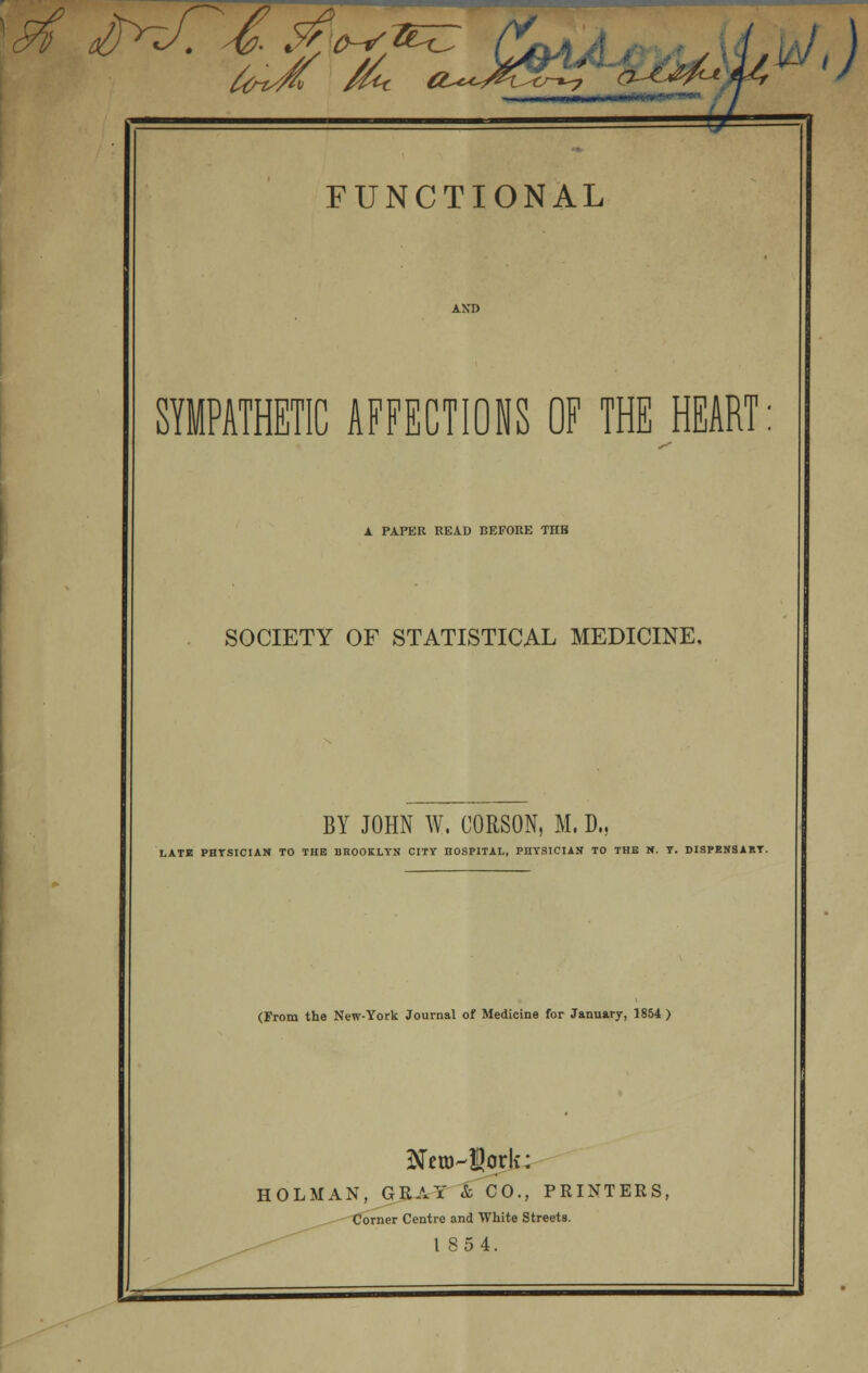 ,) FUNCTIONAL SYMPATHETIC AFFECTIONS OF THE HEART: A PAPER READ BEFORE THB SOCIETY OF STATISTICAL MEDICINE. BY JOHN W. CORSON, M. D.. LATE PHYSICIAN TO THE BROOKLYN CITY HOSPITAL, PHYSICIAN TO THB M. Y. DISPENSARY. (From the New-York Journal of Medicine for January, 1854 ) Sto-Sork: HOLMAN, GRAY & CO., PRINTERS, Corner Centre and White Streets. 1854.