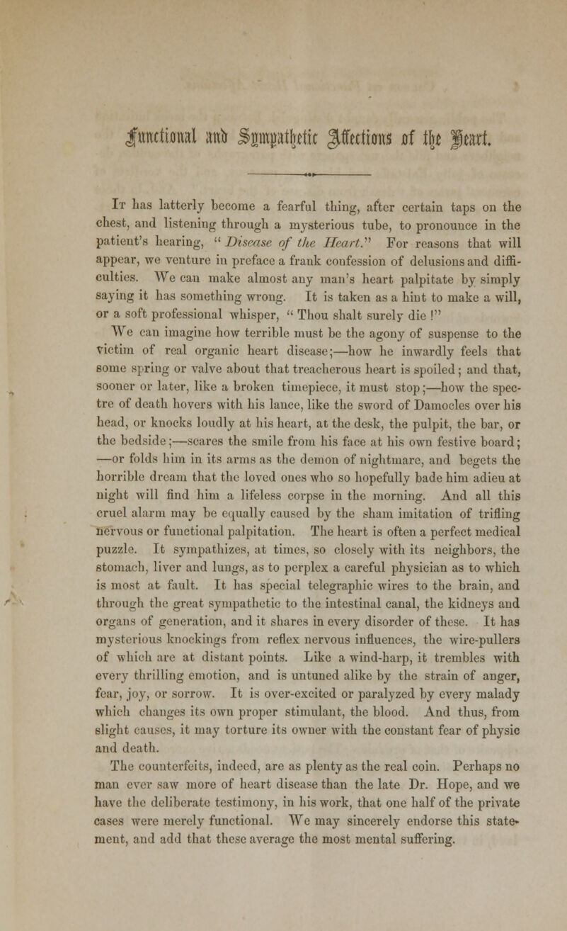 functional anb Spptktit giffetttons at % Jleart It has latterly become a fearful thing, after certain taps on the chest, and listening through a mysterious tube, to pronounce in the patient's hearing,  Disease of tlte Heart:1 For reasons that will appear, we venture in preface a frank confession of delusions and diffi- culties. We can make almost any man's heart palpitate by simply saying it has something wrong. It is taken as a hint to make a will, or a soft professional whisper,  Thou shalt surely die ! We can imagine how terrible must be the agony of suspense to the victim of real organic heart disease;—how he inwardly feels that some spring or valve about that treacherous heart is spoiled; and that, sooner or later, like a broken timepiece, it must stop;—how the spec- tre of death hovers with his lance, like the sword of Damocles over his head, or knocks loudly at his heart, at the desk, the pulpit, the bar, or the bedside;—scares the smile from his face at his own festive board; —or folds him in its arms as the demon of nightmare, and begets the horrible dream that the loved ones who so hopefully bade him adieu at night will find him a lifeless corpse in the morning. And all this cruel alarm may be equally caused by the sham imitation of trifling nervous or functional palpitation. The heart is often a perfect medical puzzle. It sympathizes, at times, so closely with its neighbors, the stomach, liver and lungs, as to perplex a careful physician as to which is most at fault. It has special telegraphic wires to the brain, and through the great sympathetic to the intestinal canal, the kidneys and organs of generation, and it shares in every disorder of these. It has mysterious knockings from reflex nervous influences, the wire-pullers of which are at distant points. Like a wind-harp, it trembles with every thrilling emotion, and is untuned alike by the strain of anger, fear, joy, or sorrow. It is over-excited or paralyzed by every malady which changes its own proper stimulant, the blood. And thus, from slight causes, it may torture its owner with the constant fear of physic and death. The counterfeits, indeed, are as plenty as the real coin. Perhaps no man ever saw more of heart disease than the late Dr. Hope, and we have the deliberate testimony, in his work, that one half of the private cases were merely functional. We may sincerely endorse this state- ment, and add that these average the most mental suffering.