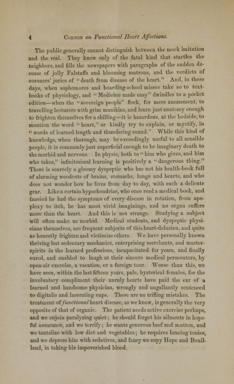 The public generally cannot distinguish between the mock imitation and the real. They know only of the fatal kind that startles the neighbors, and fills the newspapers with paragraphs of the sudden de- cease of jolly Falstaffs and blooming matrons, and the verdicts of coroners' juries of death from disease of the heart, And, in these days, when sophomores and boarding-school misses take so to text- books of physiology, and  Medicine made easy dwindles to a pocket edition—when the  sovereign people flock, for mere amusement, to travelling lecturers with grim manikins, and learn just anatomy enough to frighten themselves for a shilling—it is hazardous, at the bedside, to mention the word  heart, or kindly try to explain, or mystify, in u words of learned length and thundering sound. While this kind of knowledge, when thorough, may be exceedingly useful to all sensible people, it is commonly just superficial enough to be imaginary death to the morbid and nervous. In physic, both to  him who gives, and him who takes, infinitesimal learning is positively a  dangerous thing. There is scarcely a gloomy dyspeptic who has not his health-book full of alarming woodcuts of brains, stomachs, lungs and hearts, and who does not wonder how he lives from day to day, with such a delicate gear. Like a certain hypochondriac, who once read a medical book, and fancied he had the symptoms of every disease in rotation, from apo- plexy to itch, he has most vivid imaginings, and no organ suffers more than the heart. And this is not strange. Studying a subject will often make us morbid. Medical students, and dyspeptic physi- cians themselves, are frequent subjects of this heart-delusion, and quite as honestly frighten and victimize others. We have personally known thriving but sedentary mechanics, enterprising merchants, and master- spirits in the learned professions, incapacitated for years, and finally cured, and enabled to laugh at their sincere medical persecutors, by open-air exercise, a vacation, or a foreign tour. Worse than this, we have seen, within the last fifteen years, pale, hysterical females, for the involuntary compliment their unruly hearts have paid the ear of a learned and handsome physician, wrongly and ungallantly sentenced to digitalis and lacerating cups. These arc no trifling mistakes. The treatment of functional heart disease, as we know, is generally the very opposite of that of organic. The patient needs active exercise perhaps, and we enjoin paralyzing quiet; he should forget his ailments in hope- ful assurance, and we terrify; he wants generous beef and mutton, and wc tantalize with low diet and vegetables; he requires bracing tonics, and we depress him with sedatives, and fancy wc copy Hope and Bouil- laud, in taking his impoverished blood.