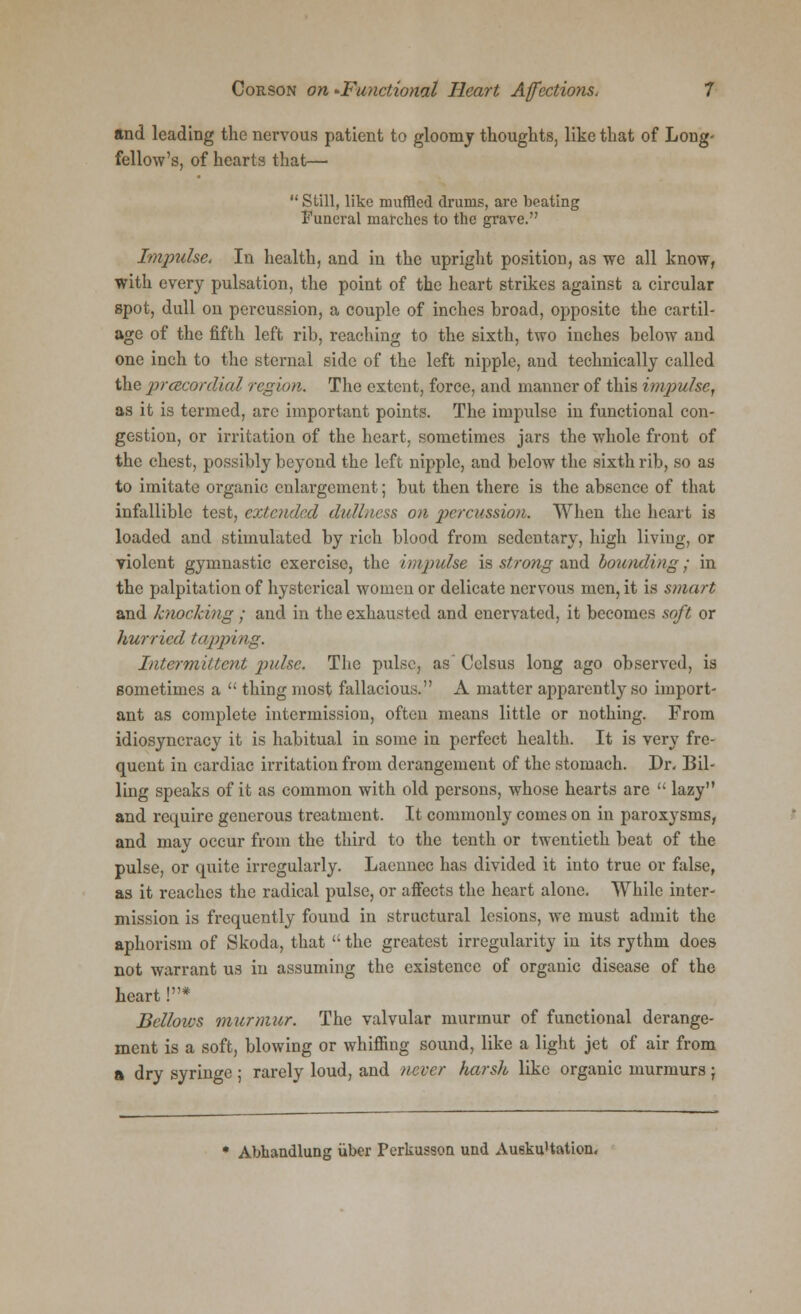 and leading the nervous patient to gloomy thoughts, like that of Long- fellow's, of hearts that—■  Still, like muffled drums, are beating Funeral marches to the grave. Impulse. In health, and in the upright position, as we all know, with every pulsation, the point of the heart strikes against a circular spot, dull on percussion, a couple of inches hroad, opposite the cartil- age of the fifth left rib, reaching to the sixth, two inches below and one inch to the sternal side of the left nipple, and technically called the precordial region. The extent, force, and manner of this impulse, as it is termed, are important points. The impulse in functional con- gestion, or irritation of the heart, sometimes jars the whole front of the chest, possibly beyond the left nipple, and below the sixth rib, so as to imitate organic enlargement; but then there is the absence of that infallible test, extended dullness on percussion. When the heart is loaded and stimulated by rich blood from sedentary, high living, or violent gymnastic exercise, the impulse is strong and bounding; in the palpitation of hysterical women or delicate nervous men, it is smart and knocking; and in the exhausted and enervated, it becomes soft or hurried lapping. Intermittent pulse. The pulse, as Cclsus long ago observed, is sometimes a  thing most fallacious. A matter apparently so import- ant as complete intermission, often means little or nothing. From idiosyncracy it is habitual in some in perfect health. It is very fre- quent in cardiac irritation from derangement of the stomach. Dr. Bil- ling speaks of it as common with old persons, whose hearts are  lazy and require generous treatment. It commonly comes on in paroxysms, and may occur from the third to the tenth or twentieth beat of the pulse, or quite irregularly. Laennec has divided it into true or false, as it reaches the radical pulse, or affects the heart alone. While inter- mission is frequently found in structural lesions, we must admit the aphorism of Skoda, that  the greatest irregularity in its rythm does not warrant us in assuming the existence of organic disease of the heart !* Bellows murmur. The valvular murmur of functional derange- ment is a soft, blowing or whiffing sound, like a light jet of air from a dry syringe; rarely loud, and never harsh like organic murmurs; Abhandlung iiber Perkusson und Au6ku'tation«