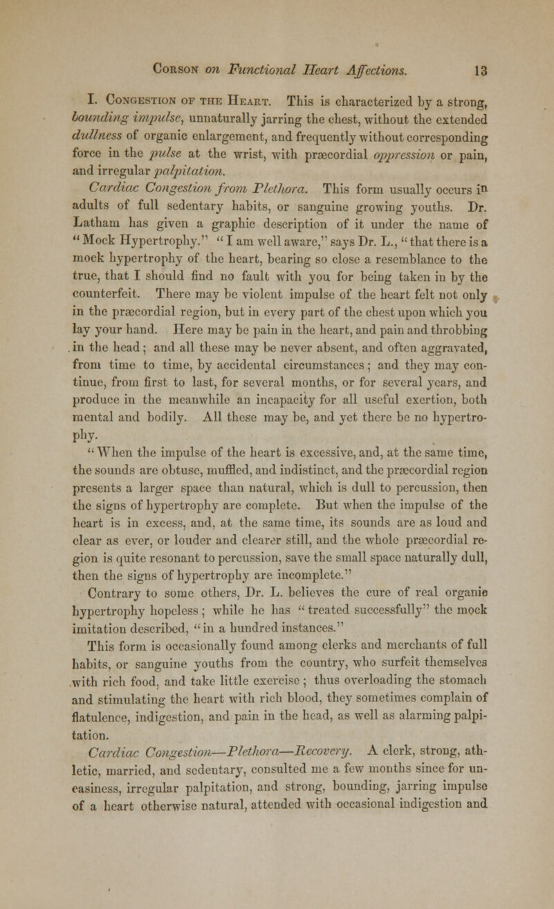 I. Congestion of the Heart. This is characterized by a strong, bounding impulse, unnaturally jarring the chest, without the extended dullness of organic enlargement, and frequently -without corresponding force in the pulse at the wrist, with precordial oppression or pain, and irregular palpitation. Cardiac Congestion from Plethora, This form usually occurs in adults of full sedentary habits, or sanguine growing youths. Dr. Latham has given a graphic description of it under the name of  Mock Hypertrophy.  I am well aware, says Dr. L.,  that there is a mock hypertrophy of the heart, bearing so close a resemblance to the true, that I should find no fault with you for being taken in by the counterfeit. There may be violent impulse of the heart felt not only in the precordial region, but in every part of the chest upon which you lay your hand. Here may be pain in the heart, and pain and throbbing . in the head; and all these may be never absent, and often aggravated, from time to time, by accidental circumstances; and they may con- tinue, from first to last, for several months, or for several years, and produce in the meanwhile an incapacity for all useful exertion, both mental and bodily. All these may be, and yet there be no hypertro- phy-  When the impulse of the heart is excessive, and, at the same time, the sounds are obtuse, muffled, and indistinct, and the precordial region presents a larger space than natural, which is dull to percussion, then the signs of hypertrophy are complete. But when the impulse of the heart is in excess, and, at the same time, its sounds are as loud and clear as ever, or louder and clearer still, and the whole precordial re- gion is quite resonant to percussion, save the small space naturally dull, then the signs of hypertrophy are incomplete. Contrary to some others, Dr. L. believes the cure of real organic hypertrophy hopeless ; while he has  treated successfully the mock imitation described, in a hundred instances. This form is occasionally found among clerks and merchants of full habits, or sanguine youths from the country, who surfeit themselves with rich food, and take little exercise; thus overloading the stomach and stimulating the heart with rich blood, they sometimes complain of flatulence, indigestion, and pain in the head, as well as alarming palpi- tation. Cardiac Congestion—Plethora—Recovery. A clerk, strong, ath- letic, married, and sedentary, consulted me a few months since for un- easiness, irregular palpitation, and strong, bounding, jarring impulse of a heart otherwise natural, attended with occasional indigestion and