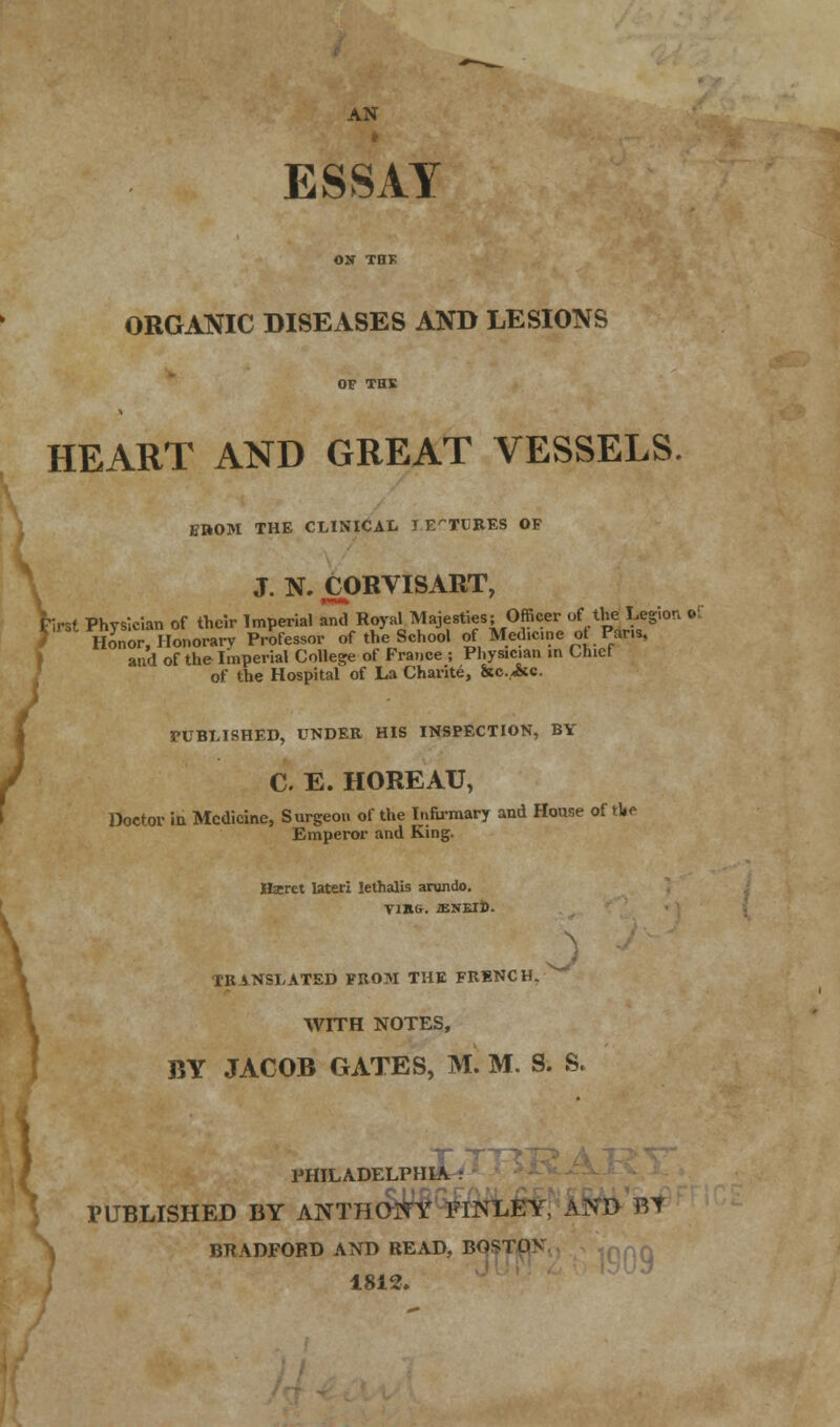 AN ESSAY ORGANIC DISEASES AND LESIONS HEART AND GREAT VESSELS. B»OM THE CLINICAL J ETC RES OF J. N. CORVISART, Trst Physician of their Imperial ami Royal Majesties; Officer of the Legion •£ Honor, Honorary Professor of the School of Medicine of Pans, and of the Imperial College of France ; Physician in Chief of the Hospital of La Charite, &c.,<&c. PUBLISHED, UNDER HIS INSPECTION, BV C E. HOREAU, Doctor iu Medicine, Surgeon of the Infirmary and House of tl»e Emperor and King. Hseret later! lethalis arundo. Vina. iENElD. IK sNSLATED FROM THE FRENCH. WITH NOTES, BY JACOB GATES, M. M. S. S. T PHILADELPHIA • PUBLISHED BY ANTHONY FIJNLEY, AND BT BRADFORD AND READ, BOSTOV 1812.