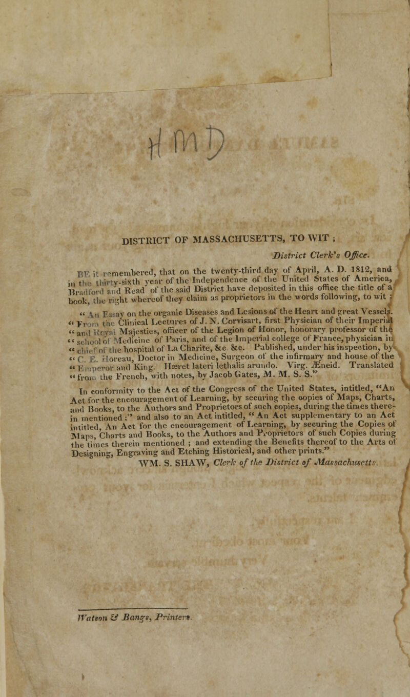 rftfl DISTRICT OF MASSACHUSETTS, TO WIT ; District Clerk's Office. BE if remembered, that on the twenty-third day of April, A. D. 1812, and ;,, , v-sixth year of the Independence of the United States of America, J Bra< owl and Read of the said District have deposited in this office the title ot a hook, the ri-ht whereof they claim us proprietors in the words following, to wit ; « \ if Ebsbv on the organic Diseases and Lesions of the Heart and great Vessels. • < Pi , the Clinical Lectures of J. N. Corvisart, first Physician of their Imperial  and ttqyal Majesties, officer of the Legion of Honor, honorary professor of the ledicine of Paris, and of the Imperial college of France, physician ii, irf the hospital of La Charite, &c &c. Published, under his inspection, by ireau, Doctor in Medicine, Surgeon of the infirmary and house of the antl King, Hreret lateri lethalis arundo. Virg. iEneid. Translated %  froo the French, with notes, by Jacob Gates, M. M. S. S. In conformity to the Act of the Congress of the United States, intitled, An Act for the encouragement of Learning, by securing the oopies of Maps, Charts, and Books, to the Authors and Proprietors of such copies, during the times there- in mentioned ; and also to an Act intitled, An Act supplementary to an Act intitled, An Act for the encouragement of Learning, by securing the Copies of Maps, Charts and Books, to the Authors and Proprietors of such Copies during the times therein mentioned ; and extending the Benefits thereof to the Arts of Designing, Engraving and Etching Historical, and other prints. WM. S. SHAW, Clerk of the District of MaesachuseW- \ ) Watson & JBonj*, Printer*.