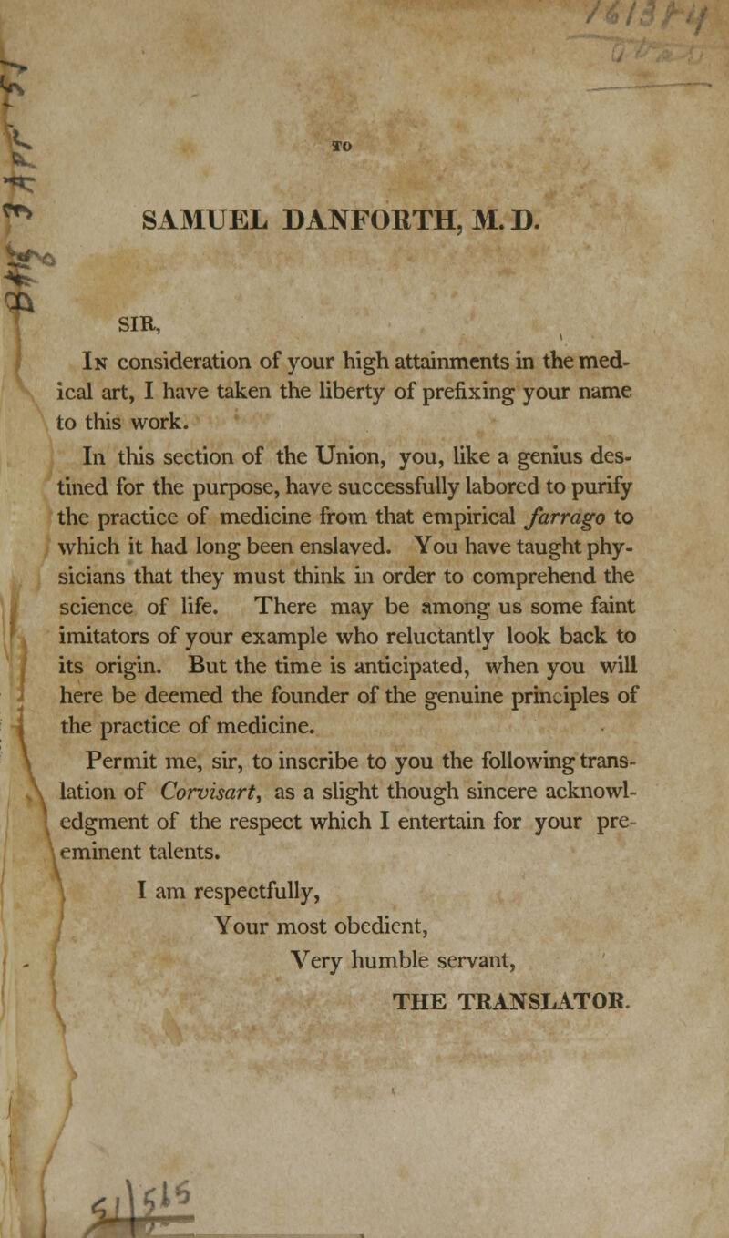 TO SAMUEL DANFORTH, M.D. SIR, In consideration of your high attainments in the med- ical art, I have taken the liberty of prefixing your name to this work. In this section of the Union, you, like a genius des- tined for the purpose, have successfully labored to purify the practice of medicine from that empirical farrago to which it had long been enslaved. You have taught phy- sicians that they must think in order to comprehend the science of life. There may be among us some faint imitators of your example who reluctantly look back to its origin. But the time is anticipated, when you will here be deemed the founder of the genuine principles of the practice of medicine. Permit me, sir, to inscribe to you the following trans- lation of Corvisart, as a slight though sincere acknowl- edgment of the respect which I entertain for your pre- | eminent talents. I am respectfully, Your most obedient, Very humble servant, THE TRANSLATOR. 4m r • ~