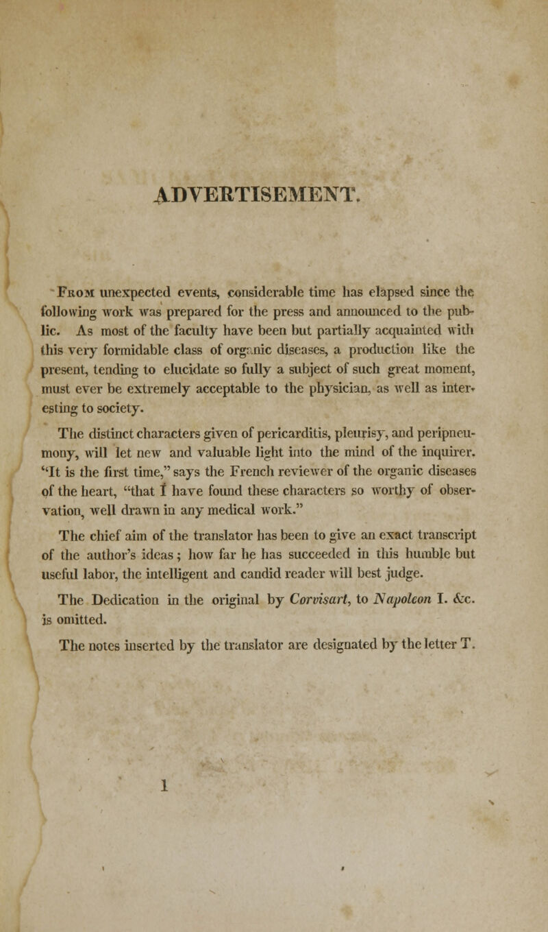 ADVERTISEMENT. From unexpected events, considerable time has elapsed since the following work was prepared for the press and announced to the pub- lic. As most of the faculty have been but partially acquainted with this veiy formidable class of organic diseases, a production like the present, tending to elucidate so fully a subject of such great moment, must ever be extremely acceptable to the physician, as well as inter* esting to society. The distinct characters given of pericarditis, pleurisy, and peripneu- mony, will let new and valuable light into the mind of the inquirer. It is the first time, says the French reviewer of the organic diseases of the heart, that 1 have found these characters so worthy of obser- vation, well drawn in any medical work. The chief aim of the translator has been to give an exact transcript of the author's ideas; how far he has succeeded in this humble but useful labor, the intelligent and candid reader will best judge. The Dedication in the original by Corvisart, to Napoleon I. &c. is omitted. The notes inserted by the translator are designated by the letter T.