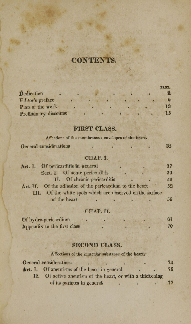 CONTENTS, PAGE. Indication ...... ii Editor's preface . . . ... 5 Plan of the work ..... 13 Preliminary discourse . ■ . « * . 15 FtRST CLASS. Affections of the membranous envelopes of the heart. General considerations . . *. . 35 CHAP. I. Art. I. Of pericarditis in general . . 37 Sect. I. Of acute pericarditis . . 39 II. Of chronic pericarditis . . 48 Art. IT. Of the adhesion of the pericardium to the heart 52 III. Of the white spots which are observed on the surface of the heart . . . . 59 CHAP. II. Of hydro-pericardium . . . . 61 Appendix to the first class , 70 SECOND CLASS. Affections of the muscular substance of the heart. General considerations .... 73 Art. I. Of aneurisms of the heart in general . . 75 II. Of active aneurism of the heart, or with a thickening of its parietes in general * , .77