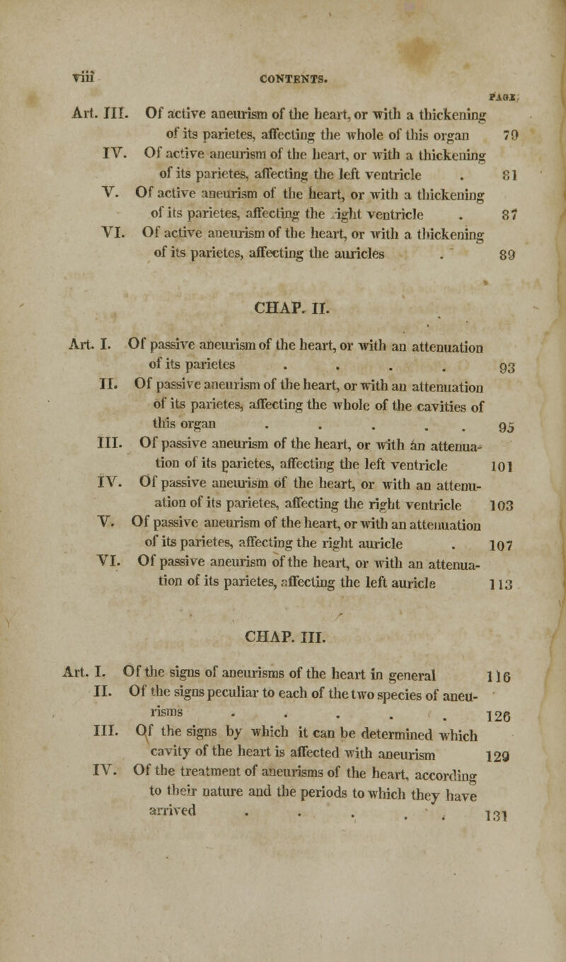 Art. III. Of active aneurism of the heart, or with a thickening of its parietes, affecting the whole of this organ 70 IV. Of active aneurism of the heart, or with a thickening of its parietes, affecting the left ventricle . B] V. Of active aneurism of the heart, or with a thickening of its parietes, affecting the right ventricle . 87 VI. Of active aneurism of the heart, or with a thickening of its parietes, affecting the auricles .  89 CHAP. II. Art. I. Of passive aneurism of the heart, or with an attenuation of its parietes .... 93 II. Of passive aneurism of the heart, or with an attenuation of its parietes, affecting the whole of the cavities of tins organ . . . . . 95 III. Of passive aneurism of the heart, or with an attenua- tion of its parietes, affecting the left ventricle 101 IV. Of passive aneurism of the heart, or with an attenu- ation of its parietes, affecting the right ventricle 103 V. Of passive aneurism of the heart, or with an attenuation of its parietes, affecting the right auricle . 10 7 VI. Of passive aneurism of the heart, or with an attenua- tion of its parietes, affecting the left auricle 113 CHAP. III. Art. I. Of the signs of aneurisms of the heart in general 116 II. Of the signs peculiar to each of the two species of aneu- risms III. O^f the signs by which it can be determined which cavity of the heart is affected with aneurism 126 129 IV. Of the treatment of aneurisms of the heart, according to their nature and the periods to which they have arrived . . . w j^