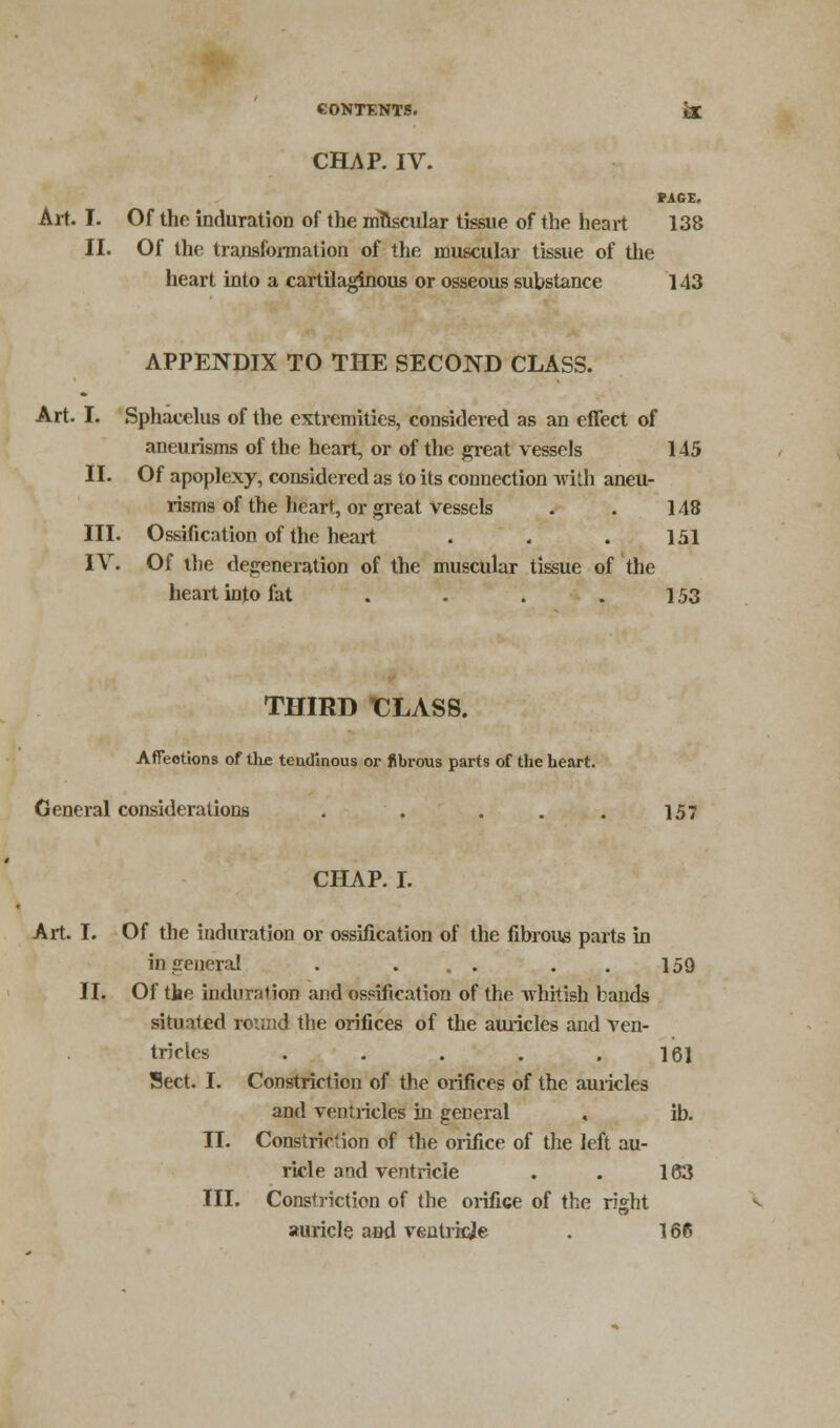 CHAP. IV. PAGE. Art. I. Of the induration of the muscular tissue of the heart 138 II. Of the transformation of the muscular tissue of the heart into a cartilaginous or osseous substance 143 APPENDIX TO THE SECOND CLASS. Art. I. Sphacelus of the extremities, considered as an effect of aneurisms of the heart, or of the great vessels 145 II. Of apoplexy, considered as to its connection with aneu- risms of the heart, or great vessels . . 148 III. Ossification of the heart . . . 151 IV. Of the degeneration of the muscular tissue of the heart into fat . . . . 153 THIRD T3LASS. Affections of the tendinous or fibrous parts of the heart. General considerations . . . . . 157 CHAP. I. Art. I. Of the induration or ossification of the fibrous parts in in ceneral . ... ..159 II. Of the induration and ossification of the whitish lands situated round the orifices of the auricles and ven- tricles . . . . .161 Sect. I. Constriction of the orifices of the auricles and ventricles in general . ib. II. Constriction of the orifice of the left au- ricle and ventricle . . 163 III. Constriction of the orifice of the right auricle and ventricle . 166