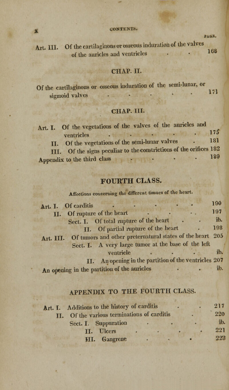 tAGLE. Art. III. Of the cartilaginous or osseous induration of the valves of the auricles and ventricles CHAP. II. Of the cartilaginous or osseous induration of the semi-lunar, or sigmoid valves CHAP. III. Art I Of the vegetations of the valves of the auricles and 1 7 it ventricles • II. Of the vegetations of the semi-lunar valves . 181 III. Of the signs peculiar to the constrictions of the orifices 182 Appendix to the third class . . • .189 FOURTH CLASS. Affections concerning the different tissues of the heart. Art. I. Of carditis l90 II. Of rupture of the heart • •• 197 Sect. I. Of total rupture of the heart . . ib. II. Of partial rupture of the heart . 198 Art. III. Of tumors and other preternatural states of the heart 205 Sect. I. A very large tumor at the base of the left ventricle ... ib. II. An opening in the partition of the ventricles 20 7 An opening in the partition of the auricles . . ib. APPENDIX TO THE FOURTH CLASS. Art. I. Additions to the history of carditis . . 217 II. Of the various terminations of carditis . 220 Sect. I. Suppuration . . . ib. II. Ulcere . • • .221 HI. Gangrene . • 223