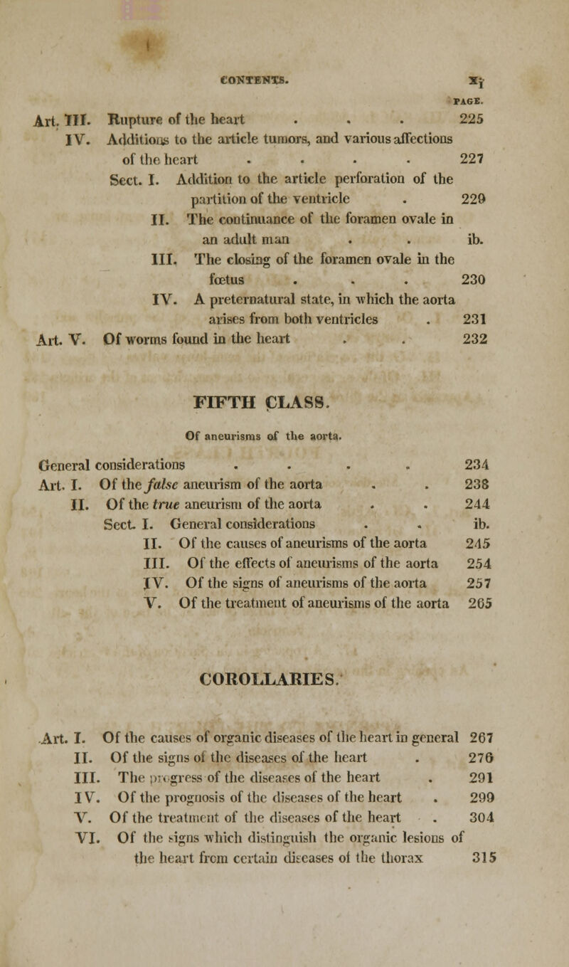 CONTENTS. Xj PAGE. Art. III. Rupture of the heart ... 225 IV. Addition to the article tumors, and various affections of the heart .... 227 Sect. I. Addition to the article perforation of the partition of the ventricle . 229 II. The continuance of the foramen ovale in an adult man . . ib. III. The closing of the foramen ovale in the foetus ... 230 IV. A preternatural state, in which the aorta arises from both ventricles . 231 Art. V. Of worms found in the heart . . 232 FIFTH CLASS. Of aneurisms of the aorta. General considerations .... 234 Art. I. Of the false aneurism of the aorta . . 238 II. Of the true aneurism of the aorta . . 244 Sect I. General considerations . . ib. II. Of the causes of aneurisms of the aorta 245 III. Of the effects of aneurisms of the aorta 254 J V. Of the signs of aneurisms of the aorta 257 V. Of the treatment of aneurisms of the aorta 265 COROLLARIES Art. I. Of the causes of organic diseases of the heart in general 267 II. Of the signs of the diseases of the heart . 276 III. The progress ofthe diseases of the heart . 291 IV. Of the prognosis of the diseases of the heart . 299 V. Of the treatment of the diseases of the heart . 304 VI. Of the s-igns which distinguish the organic lesions of the heart from certain diseases ot the thorax 315
