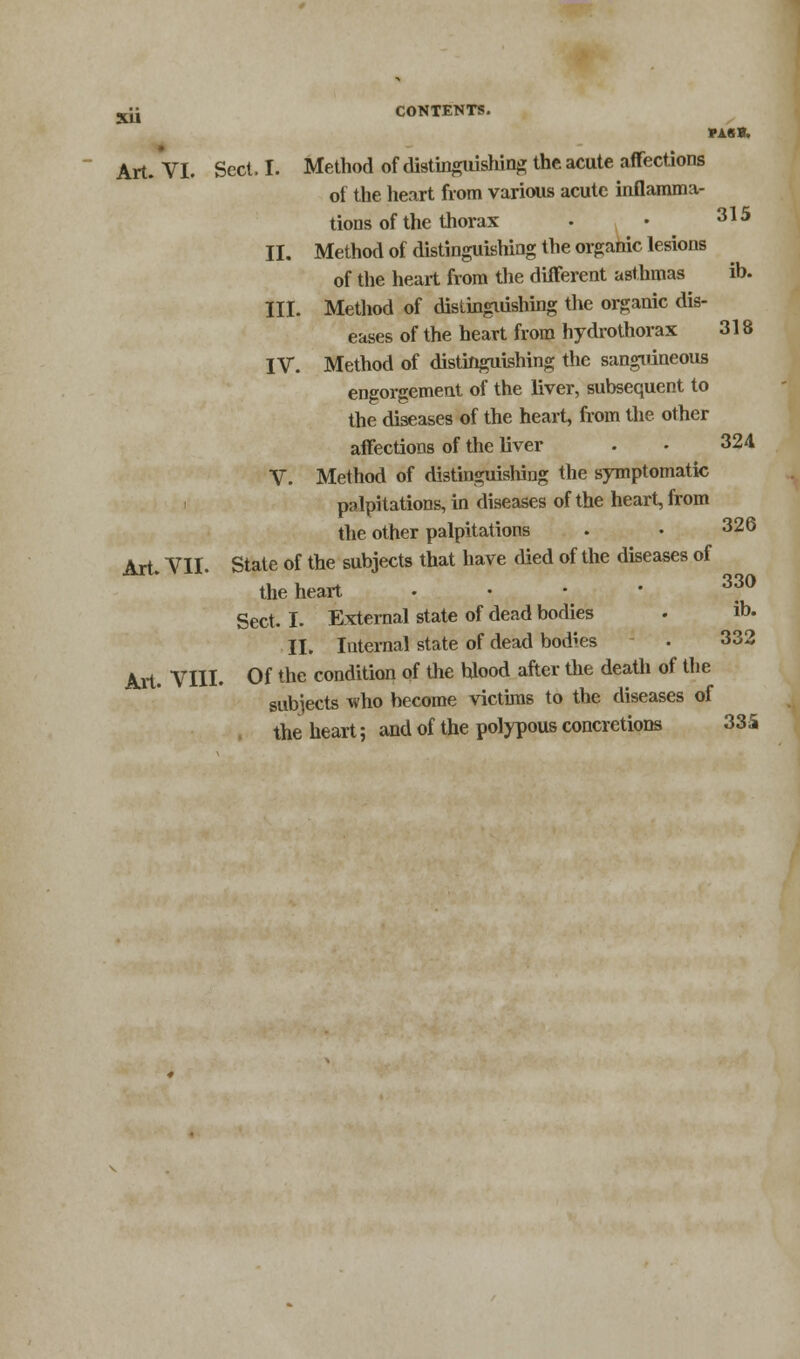 PA8B. Art. VI. Sect, I. Method of distinguishing the acute affections of the heart from various acute inflamma- tions of the thorax • • 315 II. Method of distinguishing the organic lesions of the heart from the different asthmas ib. III. Method of Distinguishing the organic dis- eases of the heart from hydrothorax 318 IV. Method of distinguishing the sanguineous engorgement of the liver, subsequent to the diseases of the heart, from the other affections of the liver . - 324 V. Method of distinguishing the symptomatic palpitations, in diseases of the heart, from the other palpitations . • 326 Art. VII. State of the subjects that have died of the diseases of the heart . 33° Sect. I. External state of dead bodies . to- ll. Internal state of dead bodies • 332 Art. VIII. Of the condition of the blood after the death of the subjects who become victims to the diseases of the heart; and of the polypous concretions 335