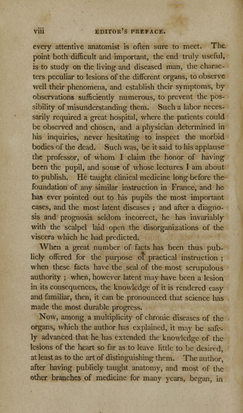 every attentive anatomist is often sure to meet. The point both difficult and important, the end truly useful, is to study on the living and diseased man, the charac- ters peculiar to lesions of the different organs, to observe well their phenomena, and establish their symptoms, by observations sufficiently numerous, to prevent the pos- sibility of misunderstanding them. Such a labor neces- sarily required a great hospital, where the patients could be observed and chosen, and a physician determined in his inquiries, never hesitating to inspect the morbid bodies of the dead. Such was, be it said to his applause the professor, of whom I claim the honor of having been the pupil, and some of whose lectures I am about to publish. He taught clinical medicine long before the foundation of any similar instruction in France, and he has ever pointed out to his pupils the most important cases, and the most latent diseases ; and after a diagno- sis and prognosis seldom incorrect, he has invariably with the scalpel laid open the disorganizations of the viscera which he had predicted. When a great number of facts has been thus pub- licly offered for the purpose of practical instruction ; when these facts have the seal of the most scrupulous authority ; when, however latent may have been a lesion in its consequences, the knowledge of it is rendered easy and familiar, then, it can be pronounced that science has made the most durable progress. Now, among a multiplicity of chronic diseases of the organs, which the author has explained, it may be safe- ly advanced that he has extended the knowledge of the lesions of the heart so far as to leave little to be desired, at least as to the art of distinguishing them. The author, after having publicly taught anatomy, and most of the other branches of medicine for many years, began, in