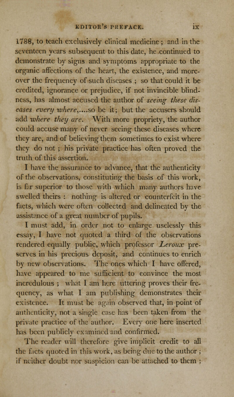 1788, to teach exclusively clinical medicine ; and in the seventeen years subsequent to this date, he continued to demonstrate by signs and symptoms appropriate to the organic affections of the heart, the existence, and more- over the frequency of such diseases ; so that could it be credited, ignorance or prejudice, if not invincible blind- ness, has almost accused the author of seeing these dis- eases every where,....so be it; but the accusers should add where they are. With more propriety, the author could accuse many of never seeing these diseases where they are, and of believing them sometimes to exist where they do not ; his private practice has often proved the truth of this assertion. I have the assurance to advance, that the authenticity of the observations, constituting the basis of this work, is far superior to those with which many authors have swelled theirs : nothing is altered or counterfeit in the facts, which were often collected and delineated by the assistance of a great number of pupils. I must add, in order not to enlarge uselessly this essay, I have not quoted a third of the observations rendered equally public, which professor Leroux pre- serves in his precious deposit, and continues to enrich by new observations. The ones which I have offered, have appeared to me sufficient to convince the most incredulous ; what I am here uttering proves their fre- quency, as what I am publishing demonstrates their existence. It must be again observed that, in point of authenticity, not a single case has been taken from the private practice of the author. Every one here inserted has been publicly examined and confirmed. The reader will therefore give implicit credit to all the f icts quoted in this work, as being due to the author ; if neither doubt nor suspicion can be attached to them ;