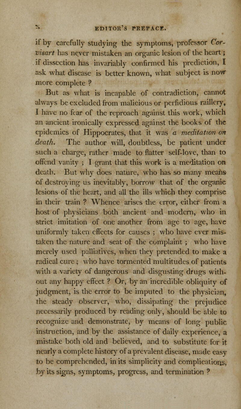 if by carefully studying the symptoms, professor Cor- visart has never mistaken an organic lesion of the heart; if dissection has invariably confirmed his prediction, I ask what disease is better known, what subject is now more complete ? But as what is incapable of contradiction, cannot always be excluded from malicious or perfidious raillery, I have no fear of the reproach against this work, which an ancient ironically expressed against the books of the epidemics of Hippocrates, that it was a meditation on death. The author will, doubtless, be patient under such a charge, rather made to flatter self-love, than to offend vanity ; I grant that this work is a meditation on death. But why does nature, who has so many means of destroying us inevitably, borrow that of the organic lesions of the heart, and all the ills which they comprise in their train ? Whence arises the error, either from a host of physicians both ancient and modern, who in strict imitation of one another from age to age, have uniformly taken effects for causes ; who have ever mis- taken the nature and seat of the complaint ; who have merely used palliatives, when they pretended to make a radical cure ^ who have tormented multitudes of patients with a variety of dangerous and disgusting drugs with- out any happy effect ? Or, by an incredible obliquity of judgment, is the error to be imputed to the physician, the steady observer, who, dissipating the prejudice necessarily produced by reading only, should be able to recognize and demonstrate, by means of long public instruction, and by the assistance of daily experience, a mistake both old and believed, and to substitute for it nearly a complete history of a prevalent disease, made easy to be comprehended, in its simplicity and complications, by its signs, symptoms, progress, and termination ?