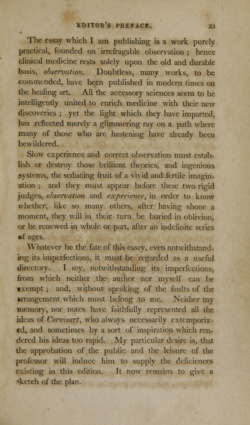 The essay which I am publishing is a work purely practical, founded on irrefragable observation ; hence clinical medicine rests solely upon the old and durable basis, observation. Doubtless, many works, to be commended, have been published in modern times on the healing art. All the accessory sciences seem to be intelligently united to enrich medicine with their new discoveries ; yet the light which they have imparted, has reflected merely a glimmering ray on a path where many of those who are hastening have already been bewildered. Slow experience and correct observation must estab- lish or destroy those brilliant theories, and ingenious systems, the seducing fruit of a vivid and fertile imagin- ation ; and they must appear before these two rigid judges, observation and experience, in order to know whether, like so many others, after having shone a moment, they will in their turn be buried in oblivion, or be renewed in whole or part, after an indefinite series ©f ages. Whatever be the fate of this essay, even notwithstand- ing its imperfections, it must be regarded as a useful directory. I say, notwithstanding its imperfections, from which neither the author nor myself can be txempt ; and, without speaking of the faults of the arrangement which must belong to me. Neither my memory, nor notes have faithfully represented all the ideas of Corvisart, who always necessarily extemporiz- ed, and sometimes by a sort of inspiration which ren- dered his ideas too rapid. My particular desire is, that the approbation of the public and the leisure of the professor will induce him to supply the deficiences existing in this edition. It now remains to give a sketch of the plan.