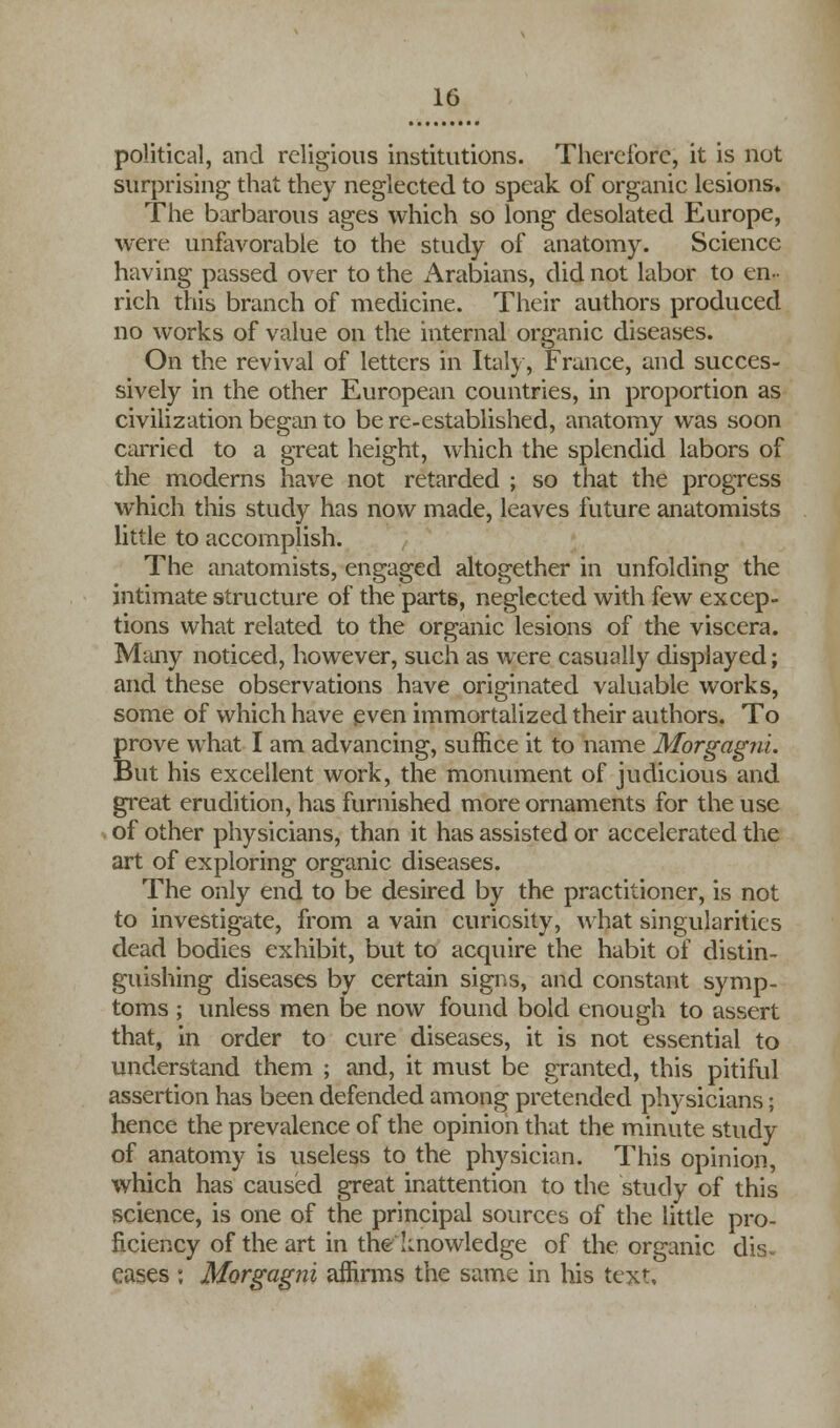 political, and religious institutions. Therefore, it is not surprising that they neglected to speak of organic lesions. The barbarous ages which so long desolated Europe, were unfavorable to the study of anatomy. Science having passed over to the Arabians, did not labor to en- rich this branch of medicine. Their authors produced no works of value on the internal organic diseases. On the revival of letters in Italy, France, and succes- sively in the other European countries, in proportion as civilization began to be re-established, anatomy was soon carried to a great height, which the splendid labors of the moderns have not retarded ; so that the progress which this study has now made, leaves future anatomists little to accomplish. The anatomists, engaged altogether in unfolding the intimate structure of the parts, neglected with few excep- tions what related to the organic lesions of the viscera. Many noticed, however, such as were casually displayed; and these observations have originated valuable works, some of which have even immortalized their authors. To prove what I am advancing, suffice it to name Morgagni. But his excellent work, the monument of judicious and great erudition, has furnished more ornaments for the use of other physicians, than it has assisted or accelerated the art of exploring organic diseases. The only end to be desired by the practitioner, is not to investigate, from a vain curiosity, what singularities dead bodies exhibit, but to acquire the habit of distin- guishing diseases by certain signs, and constant symp- toms ; unless men be now found bold enough to assert that, in order to cure diseases, it is not essential to understand them ; and, it must be granted, this pitiful assertion has been defended among pretended physicians; hence the prevalence of the opinion that the minute study of anatomy is useless to the physician. This opinion, which has caused great inattention to the study of this science, is one of the principal sources of the little pro- ficiency of the art in the knowledge of the organic dis- eases ; Morgagni affirms the same in his text.