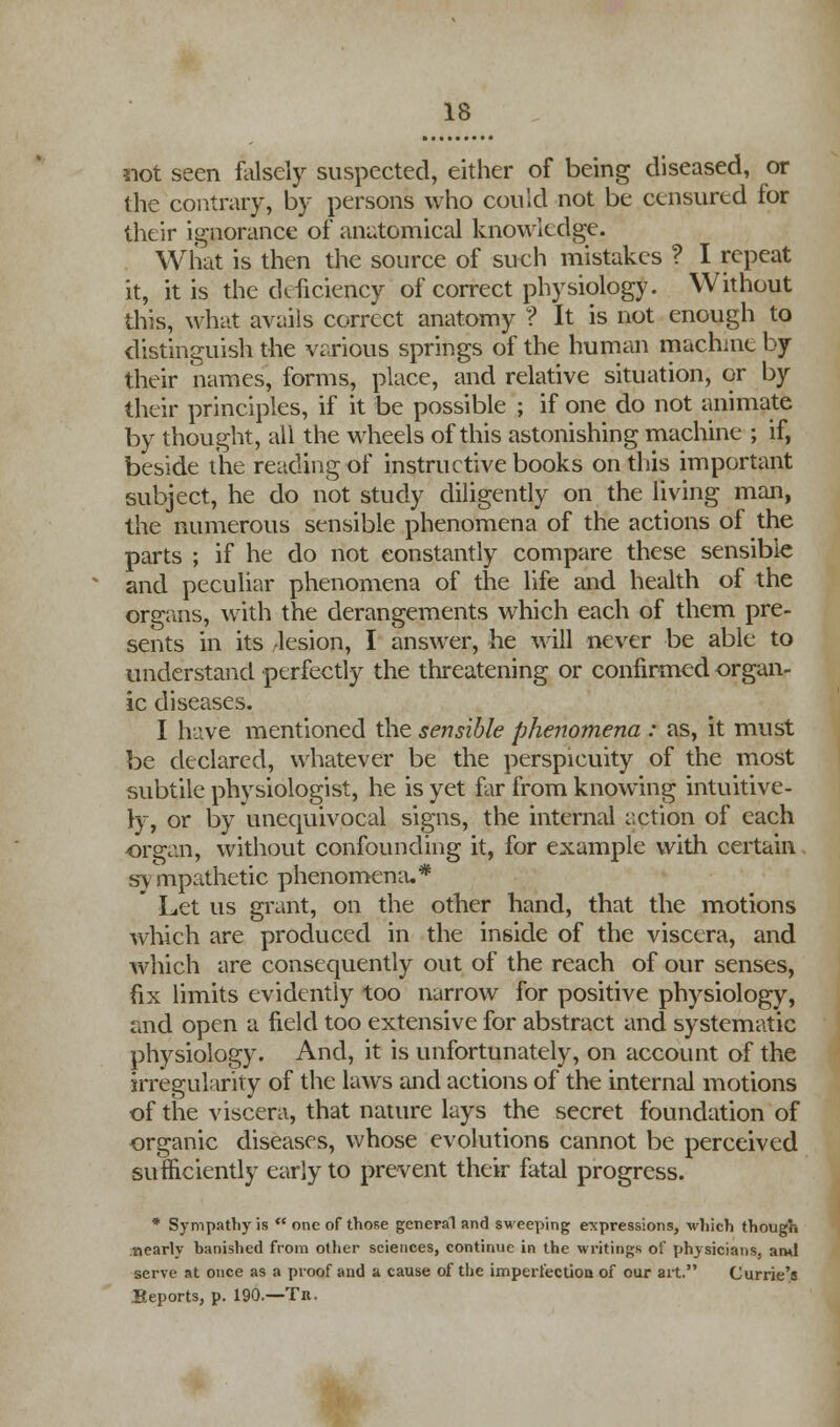 not seen falsely suspected, either of being diseased, or the contrary, by persons who could not be censured for their ignorance of anatomical knowledge. What is then the source of such mistakes ? I repeat it, it is the deficiency of correct physiology. Without this, what avails correct anatomy ? It is not enough to distinguish the various springs of the human machine by their names, forms, place, and relative situation, or by their principles, if it be possible ; if one do not animate by thought, all the wheels of this astonishing machine ; if, beside the reading of instructive books on this important subject, he do not study diligently on the living man, the numerous sensible phenomena of the actions of the parts ; if he do not constantly compare these sensible and peculiar phenomena of the life and health of the organs, with the derangements which each of them pre- sents in its lesion, I answer, he will never be able to understand perfectly the threatening or confirmed organ- ic diseases. I have mentioned the sensible phenomena : as, it must be declared, whatever be the perspicuity of the most subtile physiologist, he is yet far from knowing intuitive- ly, or by unequivocal signs, the internal action of each organ, without confounding it, for example with certain sympathetic phenomena.* Let us grant, on the other hand, that the motions which are produced in the inside of the viscera, and which are consequently out of the reach of our senses, fix limits evidently too narrow for positive physiology, and open a field too extensive for abstract and systematic physiology. And, it is unfortunately, on account of the irregularity of the laws and actions of the internal motions of the viscera, that nature lays the secret foundation of organic diseases, whose evolutions cannot be perceived sufficiently early to prevent their fatal progress. * Sympathy is  one of those general and sweeping expressions, which though nearly banished from other sciences, continue in the writings of physicians, ami serve at once as a proof and a cause of the imperfectioa of our art. Currie's Reports, p. 190.—Tr.