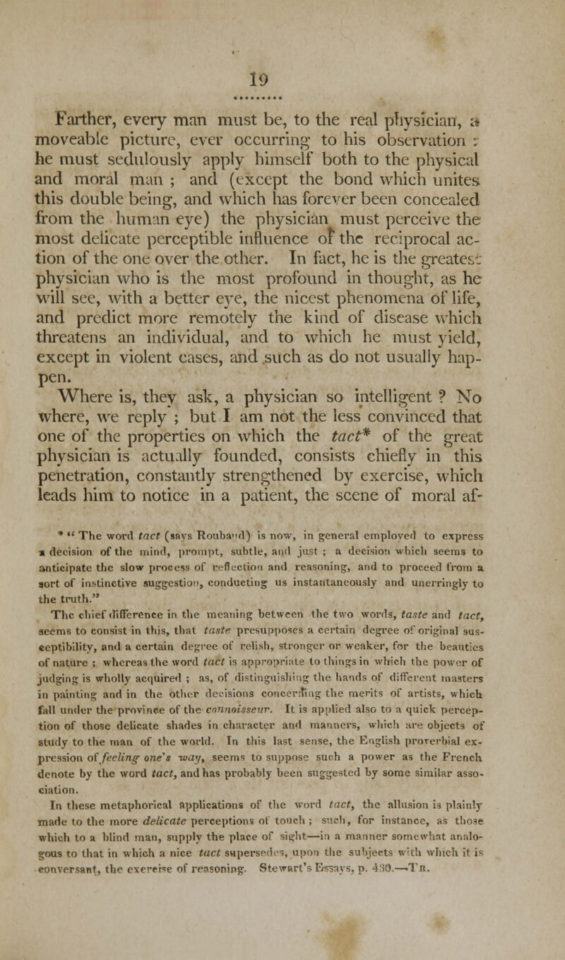 Farther, every man must be, to the real physician, ;* moveable picture, ever occurring to his observation : he must sedulously apply himself both to the physical and moral man ; and (except the bond which unites this double being, and which has forever been concealed from the human eye) the physician must perceive the most delicate perceptible influence of the reciprocal ac- tion of the one over the other. In fact, he is the greatest physician who is the most profound in thought, as he will see, with a better eye, the nicest phenomena of life, and predict more remotely the kind of disease which threatens an individual, and to which he must yield, except in violent cases, and such as do not usually hap- pen. Where is, they ask, a physician so intelligent ? No where, we reply ; but I am not the less convinced that one of the properties on which the tact* of the great physician is actually founded, consists chiefly in this penetration, constantly strengthened by exercise, which leads him to notice in a patient, the scene of moral af- *  The word tact (says Roubad) is now, in general employed to express • decision of the mind, prompt, subtle, and just ; a decision which seems to anticipate the slow process of reflection and reasoning, and to proceed from a. sort of instinctive suggestion, conducting us instantaneously and unerringly to the truth. The chief difference in the meaning between the two words, taste and tact, seems to consist in this, that taste presupposes a certain degree of original sus- ceptibility, and a certain degree of relish, stronger or weaker, for the beauties of nature ; whereas the word tact is appropriate to things in which the power of judging is wholly acquired ; as, of distinguishing the hands of different masters in painting and in the other decisions concerting the merits of artists, which fall under the province of the connoisseur. It is applied also to a quick percep- tion of those delicate shades in character and manners, which are objects of study to the man of the world. In this last sense, the English proverbial ex- pression of feeling one's -way, seems to suppose such a power as the French denote by the word tact, and has probably been suggested by some similar asso- ciation. In these metaphorical applications of the word tact, the allusion is plainly made to the more delicate perceptions of touch ; such, for instance, as those which to a blind man, supply the place of sight—in a manner somewhat analo- gous to that in which a nice tact supersedes, upon the subjects with which it is eonversant, the cvrrpise of reasoning. Stewart's Essays, p. 430.—Tr.