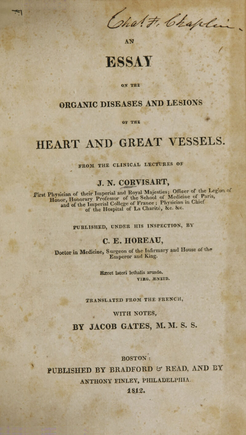 -*n Q?AaSft ^k^-tl^L AN ESSAY ON THE ORGANIC DISEASES AND LESIONS OF TBS HEART AND GREAT VESSELS. FROM THE CLINICAL LECTURES OF J. N. CORVISART, Fmt Physician of their Imperial and Royal Majesties; Officer of the Legion of hS, Honorary Professor of the School ot Med.cn, e of Pans, and of the Imperial College of France ; Phys.c.an in Chief of the Hospital of La Charite, &c. &c. PUBLISHED, UNDER HIS INSPECTION, BY C. E. HOREAU, Doctor in Medicine, Surgeon of the Infirmary and House of the Emperor and King. Hseret lateri lcthalis arundo. Y1EG. £N£ID. TRANSLATED FROM THE FRENCH, WITH NOTES, BY JACOB GATES, M. M. S. S. BOSTON : PUBLISHED BY BRADFORD a* READ, AND BY ANTHONY F1NLEY, PHILADELPHIA 1812.