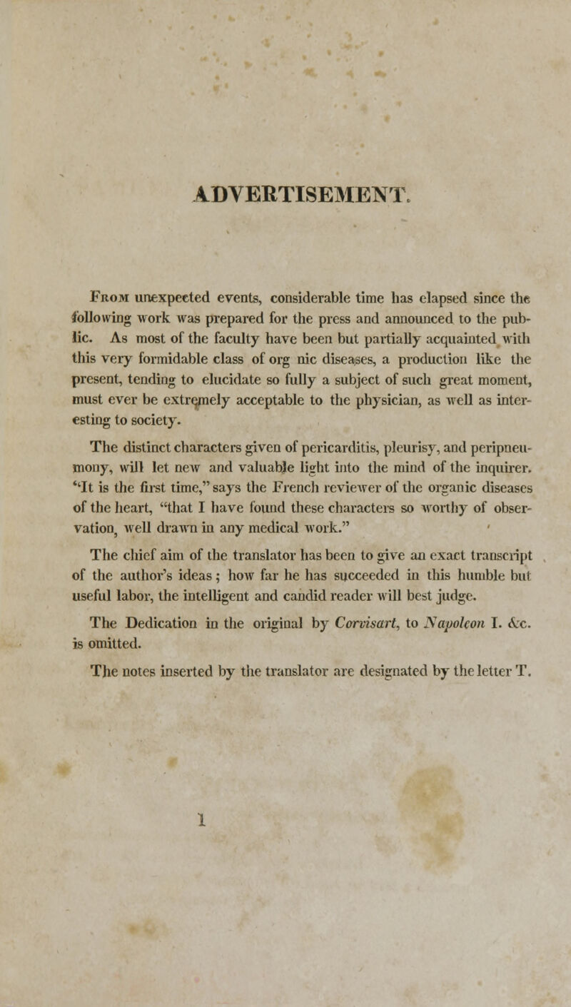 ADVERTISEMENT. From unexpected events, considerable time has elapsed since the following work Avas prepared for the press and announced to the pub- lic. As most of the faculty have been but partially acquainted with this very formidable class of org nic diseases, a production lite the present, tending to elucidate so fully a subject of such great moment, must ever be extremely acceptable to the physician, as well as inter- esting to society. The distinct characters given of pericarditis, pleurisy, and peripneu- mony, will let new and valuabje light into the mind of the inquirer. ''It is the first time, says the French reviewer of the organic diseases of the heart, that I have found these characters so worthy of obser- vation well drawn in any medical work. The chief aim of the translator has been to give an exact transcript of the author's ideas; how far he has succeeded in this humble but useful labor, the intelligent and candid reader will best judge. The Dedication in the original by Corvisart, to Napoleon I. Sec. is omitted. The notes inserted by the translator are designated by the letter T.